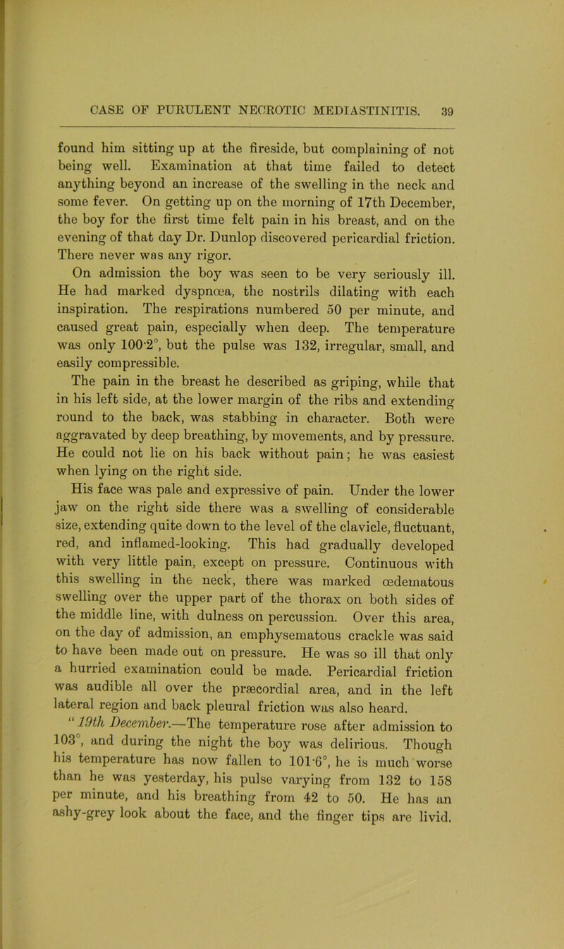 found him sitting up at the fireside, but complaining of not being well. Examination at that time failed to detect anything beyond an increase of the swelling in the neck and some fever. On getting up on the morning of 17th December, the boy for the first time felt pain in his breast, and on the evening of that day Dr. Dunlop discovered pericardial friction. There never was any rigor. On admission the boy was seen to be very seriously ill. He had marked dyspnoea, the nostrils dilating with each inspiration. The respirations numbered 50 per minute, and caused great pain, especially when deep. The temperature was only 100-2°, but the pulse was 132, irregular, small, and easily compressible. The pain in the breast he described as griping, while that in his left side, at the lower margin of the ribs and extending round to the back, was stabbing in character. Both were aggravated by deep breathing, by movements, and by pressure. He could not lie on his back without pain; he was easiest when lying on the right side. His face was pale and expressive of pain. Under the lower jaw on the right side there was a swelling of considerable size, extending quite down to the level of the clavicle, fluctuant, red, and inflamed-looking. This had gradually developed with very little pain, except on pressure. Continuous with this swelling in the neck, there was marked oedeinatous swelling over the upper part of the thorax on both sides of the middle line, with dulness on percussion. Over this area, on the day of admission, an emphysematous crackle was said to have been made out on pressure. He was so ill that only a hurried examination could be made. Pericardial friction was audible all over the prmcordial area, and in the left lateral region and back pleural friction was also heard. 10th December.—The temperature rose after admission to 103 , and during the night the boy was delirious. Though his temperature has now fallen to 101-6°, he is much worse than he was yesterday, his pulse varying from 132 to 158 per minute, and his breathing from 42 to 50. He has an ashy-grey look about the face, and the finger tips are livid.