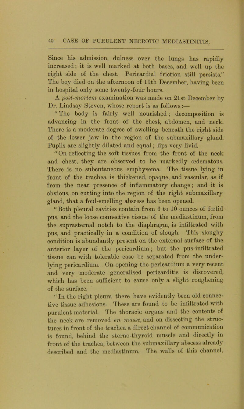Since his admission, dulness over the lungs has rapidly increased; it is well marked at both bases, and well up the right side of the chest. Pericardial friction still persists.” The boy died on the afternoon of 19th December, having been in hospital only some twenty-four hours. A ;post-mortem examination was made on 21st December by Dr. Lindsay Steven, whose report is as follows:— “ The body is fairly well nourished; decomposition is advancing in the front of the chest, abdomen, and neck. There is a moderate degree of swelling beneath the right side of the lower jaw in the region of the submaxillary gland. Pupils are slightly dilated and equal; lips very livid. “ On reflecting the soft tissues from the front of the neck and chest, they are observed to be markedly oedematous. There is no subcutaneous emphysema. The tissue lying in front of the trachea is thickened, opaque, and vascular, as if from the near presence of inflammatory change; and it is obvious, on cutting into the region of the right submaxillary gland, that a foul-smelling abscess has been opened. “Both pleural cavities contain from 6 to 10 ounces of foetid pus, and the loose connective tissue of the mediastinum, from the suprasternal notch to the diaphragm, is infiltrated with pus, and practically in a condition of slough. This slough}*- condition is abundantly present on the external surface of the anterior layer of the pericardium; but the pus-infiltrated tissue can with tolerable ease be separated from the under- lying pericardium. On opening the pericardium a very recent and very moderate generalised pericarditis is discovered, which has been sufficient to cause only a slight roughening of the surface. “ In the right pleura there have evidently been old connec- tive tissue adhesions. These are found to be infiltrated with purulent material. The thoracic organs and the contents of the neck are removed en masse, and on dissecting the struc- tures in front of the trachea a direct channel of communication is found, behind the sterno-thyroid muscle and directly in front of the trachea, between the submaxillary abscess already described and the mediastinum. The walls of this channel,