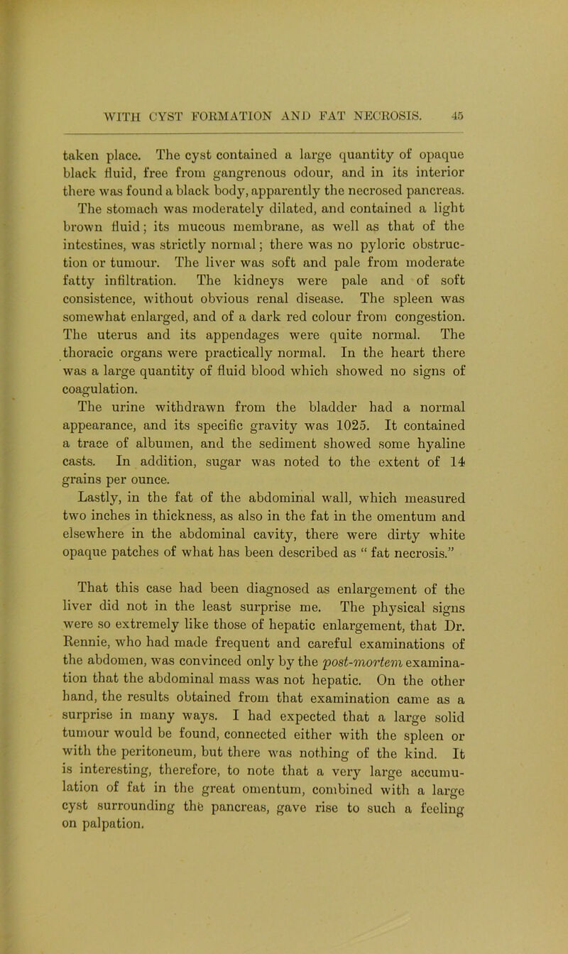 taken place. The cyst contained a large quantity of opaque black fluid, free from gangrenous odour, and in its interior there was found a black body, apparently the necrosed pancreas. The stomach was moderately dilated, and contained a light brown fluid; its mucous membrane, as well as that of the intestines, was strictly normal; there was no pyloric obstruc- tion or tumour. The liver was soft and pale from moderate fatty infiltration. The kidneys were pale and of soft consistence, without obvious renal disease. The spleen was somewhat enlarged, and of a dark red colour from congestion. The uterus and its appendages were quite normal. The thoracic organs were practically normal. In the heart there was a large quantity of fluid blood which showed no signs of coagulation. The urine withdrawn from the bladder had a normal appearance, and its specific gravity was 1025. It contained a trace of albumen, and the sediment showed some hyaline casts. In addition, sugar was noted to the extent of 14 grains per ounce. Lastly, in the fat of the abdominal wall, which measured two inches in thickness, as also in the fat in the omentum and elsewhere in the abdominal cavity, there were dirty white opaque patches of what has been described as “ fat necrosis.” That this case had been diagnosed as enlargement of the liver did not in the least surprise me. The physical signs were so extremely like those of hepatic enlargement, that Dr. Rennie, who had made frequent and careful examinations of the abdomen, was convinced only by the 'post-mortem examina- tion that the abdominal mass was not hepatic. On the other hand, the results obtained from that examination came as a surprise in many ways. I had expected that a large solid tumour would be found, connected either with the spleen or with the peritoneum, but there was nothing of the kind. It is interesting, therefore, to note that a very large accumu- lation of fat in the great omentum, combined with a large cyst surrounding the pancreas, gave rise to such a feeling- on palpation.