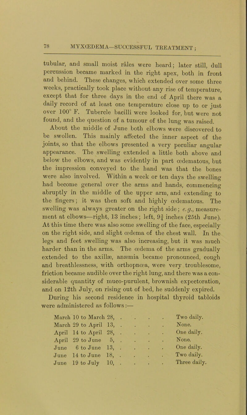 tubular, and small moist rales were heard; later still, dull percussion became marked in the right apex, both in front and behind. These changes, which extended over some three weeks, practically took place without any rise of temperature, except that for three days in the end of April there was a daily record of at least one temperature close up to or just over 100° F. Tubercle bacilli were looked for, but were not found, and the question of a tumour of the lung was raised. About the middle of June both elbows were discovered to be swollen. This mainly affected the inner aspect of the joints, so that the elbows presented a very peculiar angular appearance. The swelling extended a little both above and below the elbows, and was evidently in part oedematous, but the impression conveyed to the hand was that the bones were also involved. Within a week or ten days the swelling had become general over the arms and hands, commencing abruptly in the middle of the upper arm, and extending to the fingers; it was then soft and highly oedematous. The swelling was always greater on the right side; e. g., measure- ment at elbows—right, 13 inches; left, 9f inches (25th June). At this time there was also some swelling of the face, especially on the right side, and slight oedema of the chest wall. In the legs and feet swelling was also increasing, but it -was much harder than in the arms. The oedema of the arms gradually extended to the axillae, anaemia became pronounced, cough and breathlessness, with orthopnoea, were very troublesome, friction became audible over the right lung, and there was a con- siderable quantity of muco-purulent, brownish expectoration, and on 12th July, on rising out of bed, he suddenly expired. During his second residence in hospital thyroid tabloids were administered as follows :— March 10 to March 28, . . . . Two daily. March 29 to April 13, . . . . None. April 14 to April 28, . . . . One daily. April 29 to June 5, . . . . None. June 6 to June 13, .... One daily. June 14 to June 18, . . . . Two daily. June 19 to July 10, . . . . Three daily.