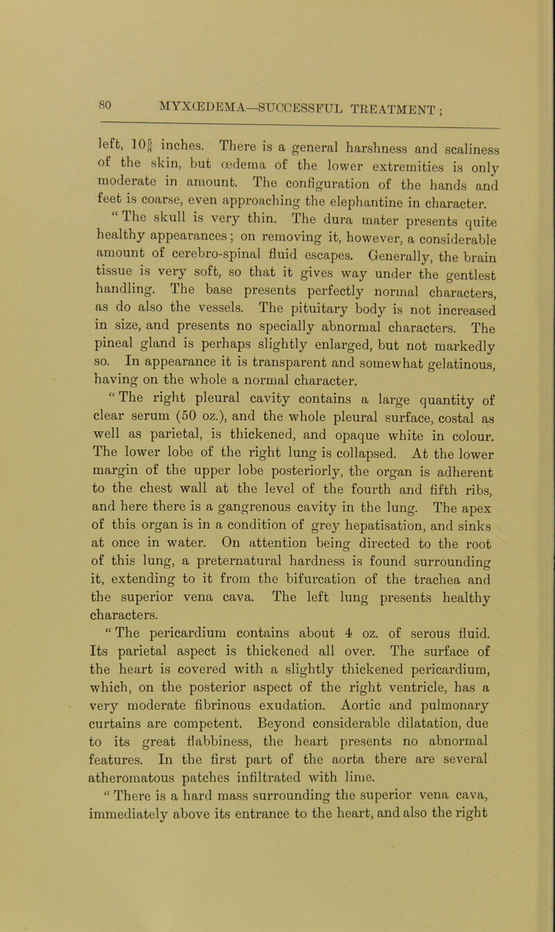 left, 10| inches. There is a general harshness and scaliness ot‘ the skin, but oedema of the lower extremities is only moderate in amount. The configuration of the hands and feet is coarse, even approaching the elephantine in character. The skull is very thin. The dura mater presents quite healthy appearances; on removing it, however, a considerable amount of cerebro-spinal fluid escapes. Generally, the brain tissue is very soft, so that it gives way under the gentlest handling. The base presents perfectly normal characters, as do also the vessels. The pituitary body is not increased in size, and presents no specially abnormal characters. The pineal gland is perhaps slightly enlarged, but not markedly so. In appearance it is transparent and somewhat gelatinous, having on the whole a normal character. “ The right pleural cavity contains a large quantity of clear serum (50 oz.), and the whole pleural surface, costal as well as parietal, is thickened, and opaque white in colour. The lower lobe of the right lung is collapsed. At the lower margin of the upper lobe posteriorly, the organ is adherent to the chest wall at the level of the fourth and fifth ribs, and here there is a gangrenous cavity in the lung. The apex of this organ is in a condition of grey hepatisation, and sinks at once in water. On attention being directed to the root of this lung, a preternatural hardness is found surrounding it, extending to it from the bifurcation of the trachea and the superior vena cava. The left lung presents healthy characters. “ The pericardium contains about 4 oz. of serous fluid. Its parietal aspect is thickened all over. The surface of the heart is covered with a slightly thickened pericardium, which, on the posterior aspect of the right ventricle, has a very moderate fibrinous exudation. Aortic and pulmonary curtains are competent. Beyond considerable dilatation, due to its great flabbiness, the heart presents no abnormal features. In the first part of the aorta there are several atheromatous patches infiltrated with lime. “ There is a hard mass surrounding the superior vena cava, immediately above its entrance to the heart, and also the right