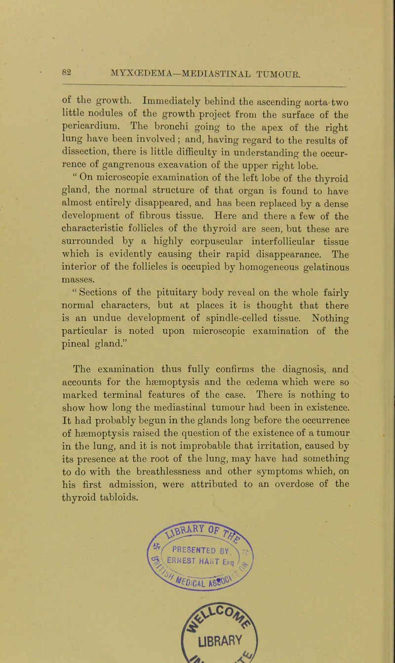 MYXCEDEMA—MEDIASTINAL TUMOUR. of the growth. Immediately behind the ascending aorta two little nodules of the growth project from the surface of the pericardium. The bronchi going to the apex of the right lung have been involved; and, having regard to the results of dissection, there is little difficulty in understanding the occur- rence of gangrenous excavation of the upper right lobe. “ On microscopic examination of the left lobe of the thyroid gland, the normal structure of that organ is found to have almost entirely disappeared, and has been replaced by a dense development of fibrous tissue. Here and there a few of the characteristic follicles of the thyroid are seen, but these are surrounded by a highly corpuscular interfollicular tissue which is evidently causing their rapid disappearance. The interior of the follicles is occupied by homogeneous gelatinous masses. “ Sections of the pituitary body reveal on the whole fairly normal characters, but at places it is thought that there is an undue development of spindle-celled tissue. Nothing particular is noted upon microscopic examination of the pineal gland.” The examination thus fully confirms the diagnosis, and accounts for the haemoptysis and the oedema which were so marked terminal features of the case. There is nothing to show how long the mediastinal tumour had been in existence. It had probably begun in the glands long before the occurrence of haemoptysis raised the question of the existence of a tumour in the lung, and it is not improbable that irritation, caused by its presence at the root of the lung, may have had something to do with the breathlessness and other symptoms which, on his first admission, were attributed to an overdose of the thyroid tabloids.
