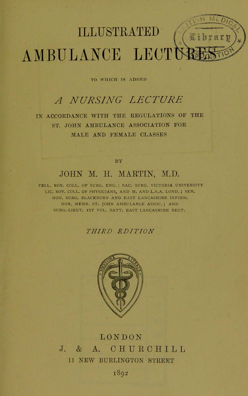 TO WHICH IS ADOKD A NURSING LECTURE IX ACCOKDANCE WITH THE REGULATIONS OF THE ST. JOHN AMBULANCE ASSOCIATION FOR MALE AND FEMALE CLASSES BY JOHN M. H. MARTIN, M.D. FELL. ROY. COLL. OF SURG. ENG. ; BAC. SURG. VICTORIA UNIVERSITY Lie. ROY. COLL. OF PHYSICIANS, AND M. AND L.S.A. LOND. ; SEN. HON. SURG. BLACKBURN AND EAST LANCASHIRE INFIRM. HON. MEMB. ST. JOHN AMBULANCE AS.SOC. ; AND SURG.-LIEUT. 1ST VOL. BATT. EAST LANCASHIRE RECT. THIRD EDITION LONDON J. & A. CHURCHILL 11 NEW BURLINGTON STREET 1892