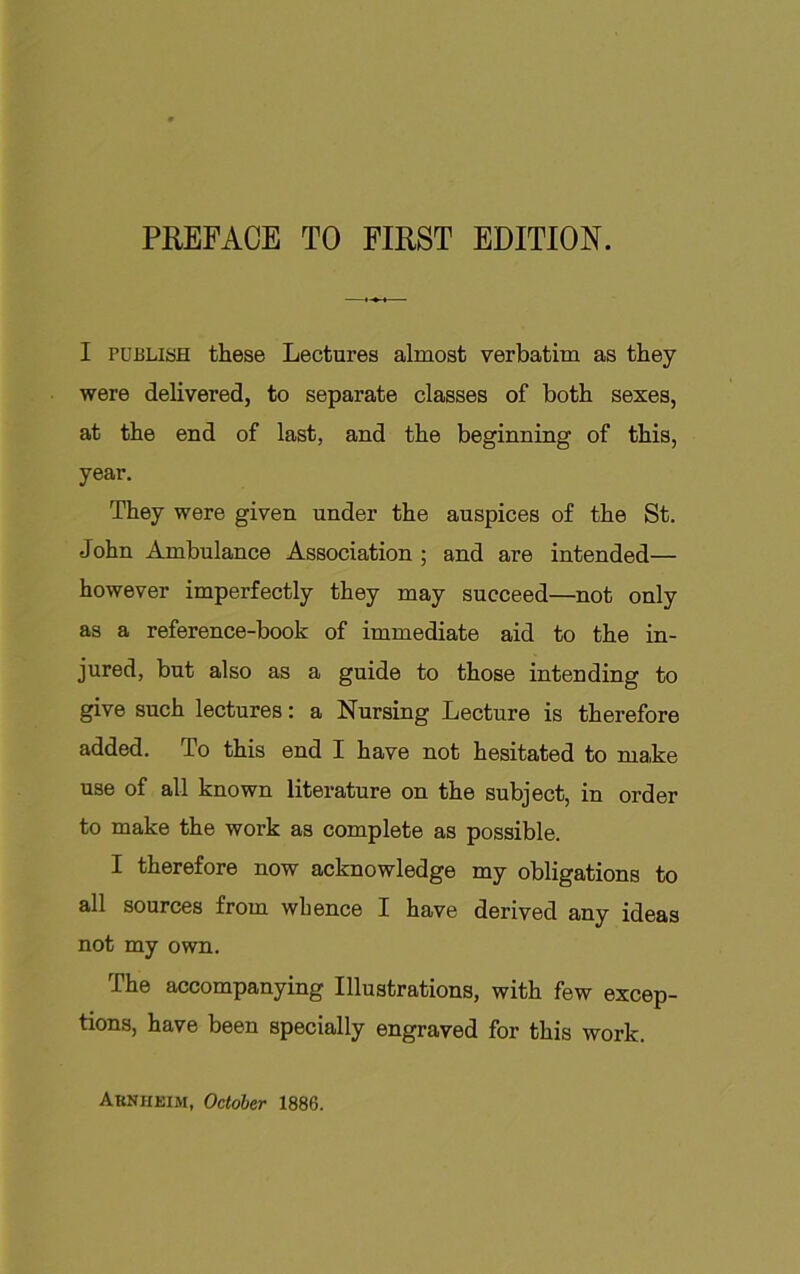 I PUBLISH these Lectures almost verbatim as they were delivered, to separate classes of both sexes, at the end of last, and the beginning of this, year. They were given under the auspices of the St. John Ambulance Association ; and are intended— however imperfectly they may succeed—not only as a reference-book of immediate aid to the in- jured, but also as a guide to those intending to give such lectures: a Nursing Lecture is therefore added. To this end I have not hesitated to make use of all known literature on the subject, in order to make the work as complete as possible. I therefore now acknowledge my obligations to all sources from whence I have derived any ideas not my own. The accompanying Illustrations, with few excep- tions, have been specially engraved for this work. Arnheim, October 1886.