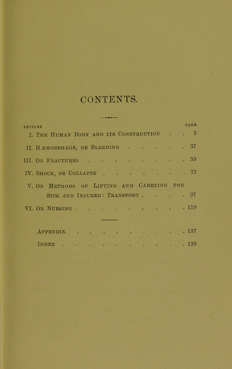 CONTENTS. LECIDBE PAGE I. The Human Body and its Constbuction . . 3 II. HiEMOBBHAGE, OB BLEEDING 37 III. On Fbactubes 59 IV. Shock, ob Collapse 77 V. On Methods of Lifting and Cabbying the Sick and Injubed ; Tbanspobt . . . .97 VI. On Nubsing 119 Appendix 137 Index 139