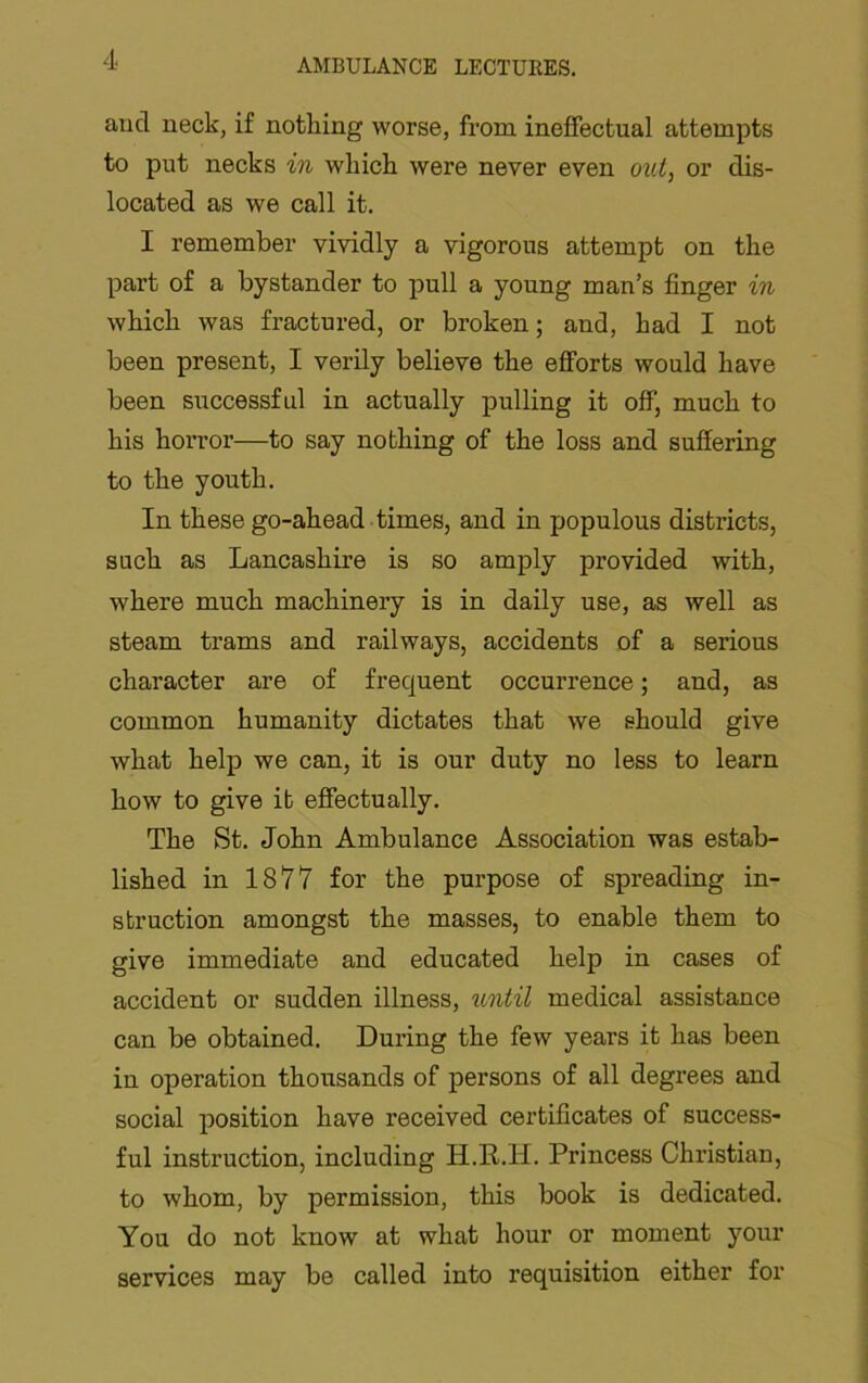 and neck, if nothing worse, from ineffectual attempts to put necks in which were never even out, or dis- located as we call it. I remember vividly a vigorous attempt on the part of a bystander to pull a young man’s finger in which was fractured, or broken; and, had I not been present, I verily believe the efforts would have been successful in actually pulling it off, much to his horror—to say nothing of the loss and suffering to the youth. In these go-ahead times, and in populous districts, such as Lancashire is so amply provided with, where much machinery is in daily use, as well as steam trams and railways, accidents of a serious character are of frequent occurrence; and, as common humanity dictates that we should give what help we can, it is our duty no less to learn how to give it effectually. The St. John Ambulance Association was estab- lished in 1877 for the purpose of spreading in- struction amongst the masses, to enable them to give immediate and educated help in cases of accident or sudden illness, until medical assistance can be obtained. During the few years it has been in operation thousands of persons of all degrees and social position have received certificates of success- ful instruction, including H.R.H. Princess Christian, to whom, by permission, this book is dedicated. You do not know at what hour or moment your services may be called into requisition either for