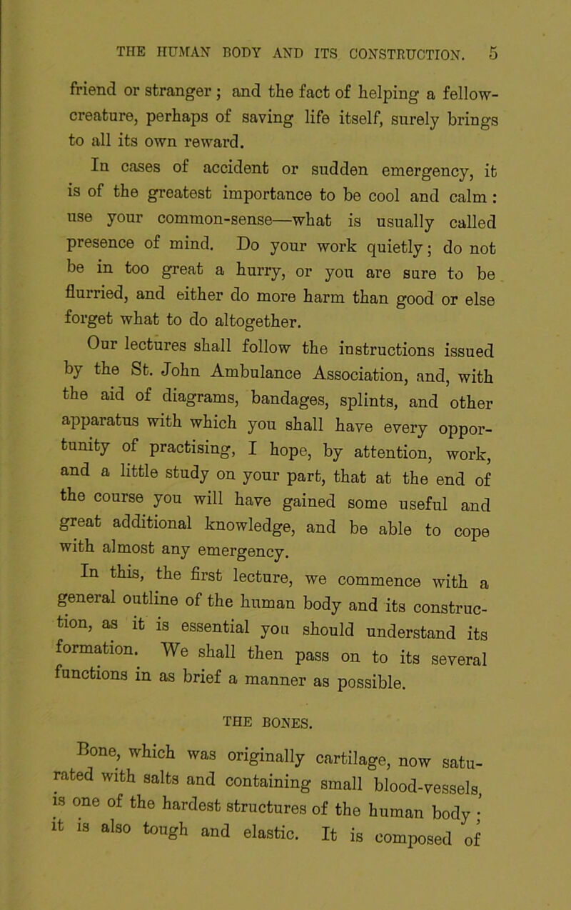 friend or stranger ; and the fact of helping a fellow- creature, perhaps of saving life itself, surely brings to all its own reward. In cases of accident or sudden emergency, it is of the greatest importance to be cool and calm : use your common-sense—what is usually called presence of mind. Do your work quietly; do not be in too great a hurry, or you are sure to be flurried, and either do more harm than good or else forget what to do altogether. Our lectures shall follow the instructions issued by the St. John Ambulance Association, and, with the aid of diagrams, bandages, splints, and other apparatus with which you shall have every oppor- tunity of practising, I hope, by attention, work, and a little study on your part, that at the end of the course you will have gained some useful and great additional knowledge, and be able to cope with almost any emergency. In this, the first lecture, we commence with a general outline of the human body and its construc- tion, as It is essential you should understand its formation.^ We shall then pass on to its several functions in as brief a manner as possible. THE BONES, Bone, which was originally cartilage, now satu- rated with salts and containing small blood-vessels, IS one of the hardest structures of the human body • It IS also tough and elastic. It is composed of