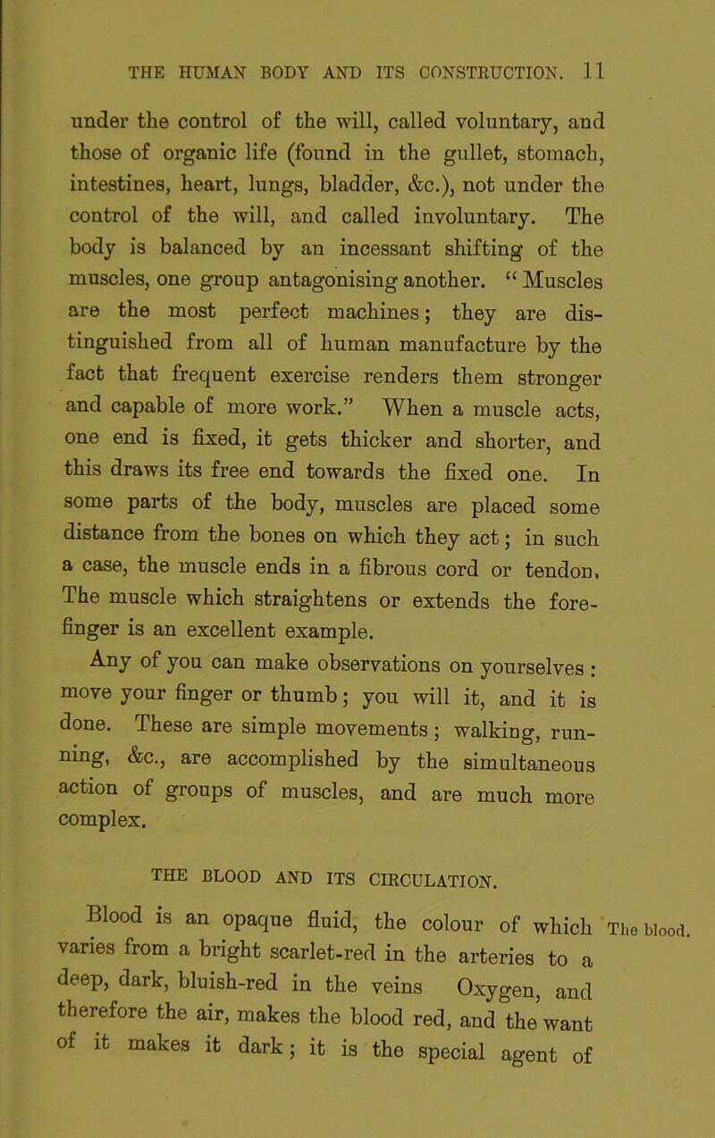 under the control of the will, called voluntary, and those of organic life (found in the gullet, stomach, intestines, heart, lungs, bladder, &c.), not under the control of the will, and called involuntary. The body is balanced by an incessant shifting of the muscles, one group antagonising another. “ Muscles are the most perfect machines; they are dis- tinguished from all of human manufacture by the fact that frequent exercise renders them stronger and capable of more work.” When a muscle acts, one end is fixed, it gets thicker and shorter, and this draws its free end towards the fixed one. In some parts of the body, muscles are placed some distance from the bones on which they act; in such a case, the muscle ends in a fibrous cord or tendon. The muscle which straightens or extends the fore- finger is an excellent example. Any of you can make observations on yourselves : move your finger or thumb; you will it, and it is done. These are simple movements; walking, run- ning, &c., are accomplished by the simultaneous action of groups of muscles, and are much more complex. THE BLOOD AND ITS CIRCULATION. Blood is an opaque fluid, the colour of which Tiiebiooti. varies from a bright scarlet-red in the arteries to a deep, dark, bluish-red in the veins Oxygen, and therefore the air, makes the blood red, and the want of it makes it dark; it is the special agent of