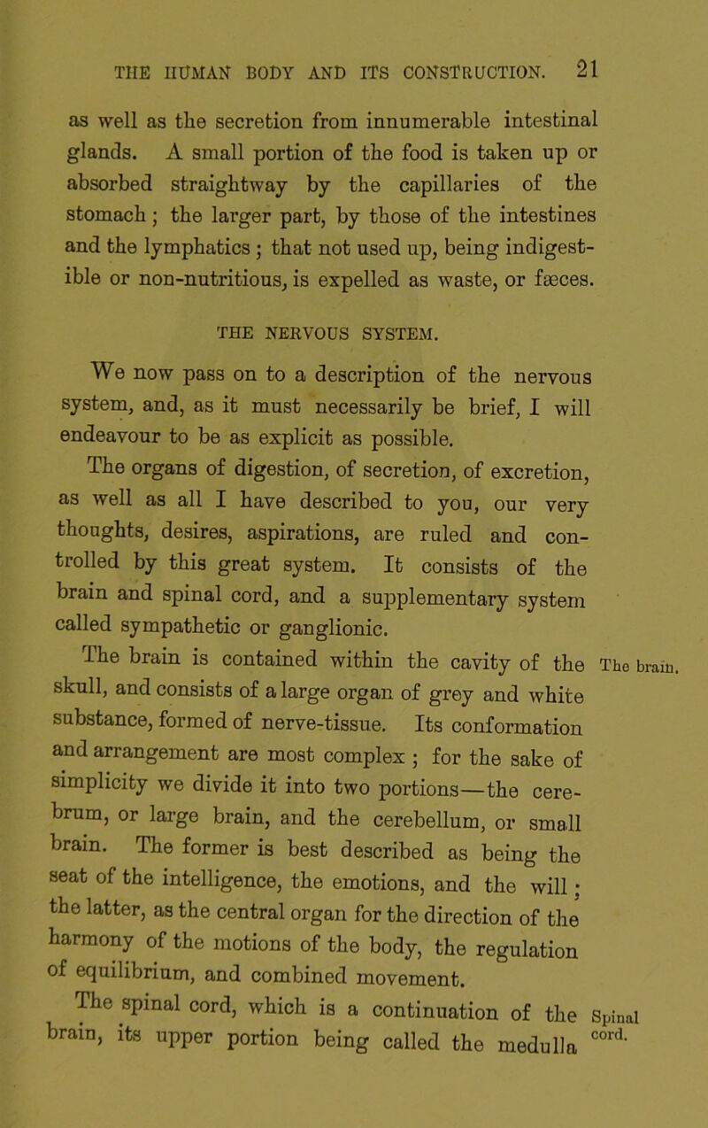 as well as the secretion from innumerable intestinal glands. A small portion of the food is taken up or absorbed straightway by the capillaries of the stomach; the larger part, by those of the intestines and the lymphatics ; that not used up, being indigest- ible or non-nutritious, is expelled as waste, or faeces. THE NERVOUS SYSTEM. We now pass on to a description of the nervous system, and, as it must necessarily be brief, I will endeavour to be as explicit as possible. The organs of digestion, of secretion, of excretion, as well as all I have described to you, our very thoughts, desires, aspirations, are ruled and con- trolled by this great system. It consists of the brain and spinal cord, and a supplementary system called sympathetic or ganglionic. The brain is contained within the cavity of the The brain, skull, and consists of a large organ of grey and white substance, formed of nerve-tissue. Its conformation and arrangement are most complex ; for the sake of simplicity we divide it into two portions—the cere- brum, or lai-ge brain, and the cerebellum, or small brain. The former is best described as being the seat of the intelligence, the emotions, and the will; the latter, as the central organ for the direction of the harmony of the motions of the body, the regulation of equilibrium, and combined movement. The spinal cord, which is a continuation of the Spinal brain, its upper portion being called the medulla