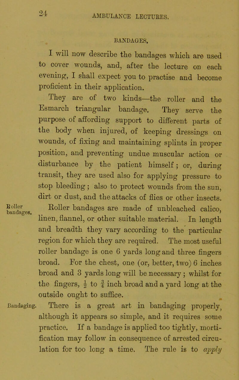 Boiler bandages. Bandaging. BANDAGES. I will now describe tbe bandages wbicb are used to cover wounds, and, after the lecture on each evening, I shall expect you to practise and become proficient in their application. They are of two kinds—the roller and the Esmarch triangular bandage. They serve the purpose of affording support to different parts of the body when injured, of keeping dressings on wounds, of fixing and maintaining splints in proper position, and preventing undue muscular action or disturbance by the patient himself; or, during transit, they are used also for applying pressure to stop bleeding; also to protect wounds from the sun, dirt or dust, and the attacks of flies or other insects. Eoller bandages are made of unbleached calico, linen, flannel, or other suitable material. In length and breadth they vary according to the particular region for which they are required. The most useful roller bandage is one 6 yards long and three fingers broad. For the chest, one (or, better, two) 6 inches broad and 3 yards long will be necessary; whilst for the fingers, ^ to f inch broad and a yard long at the outside ought to suffice. There is a great art in bandaging properly, although it appears so simple, and it requires some practice. If a bandage is applied too tightly, morti- fication may follow in consequence of arrested circu- lation for too long a time. The rule is to apjply