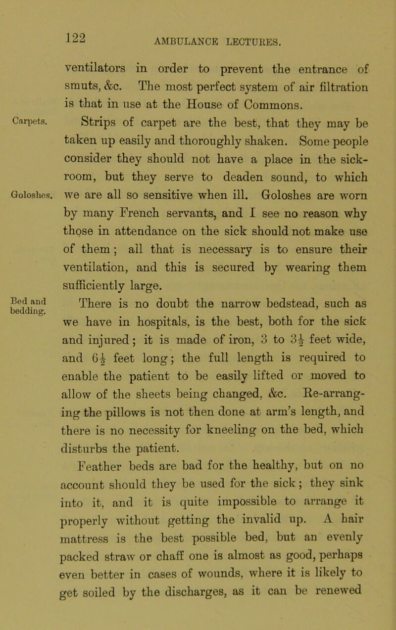 Caqiets. Goloslios. Bed and bedding. ventilators in order to prevent the entrance of smuts, &c. The most perfect system of air filtration is that in use at the House of Commons. Strips of carpet are the best, that they may be taken up easily and thoroughly shaken. Some people consider they should not have a place in the sick- room, but they serve to deaden sound, to which we are all so sensitive when ill. Goloshes are worn by many French servants, and I see no reason why those in attendance on the sick should not make use of them; all that is necessary is to ensure their ventilation, and this is secured by wearing them sufficiently large. There is no doubt the narrow bedstead, such as we have in hospitals, is the best, both for the sick and injured; it is made of iron, 3 to feet wide, and 6^ feet long; the full length is required to enable the patient to be easily lifted or moved to allow of the sheets being changed, &c. Ee-arrang- ing the pillows is not then done at arm’s length, and there is no necessity for kneeling on the bed, which disturbs the patient. Feather beds are bad for the healthy, but on no account should they be used for the sick; they sink into it, and it is quite impossible to arrange it properly without getting the invalid up. A hair mattress is the best possible bed, but an evenly packed straw or chaff one is almost as good, perhaps even better in cases of wounds, where it is likely to get soiled by the discharges, as it can be renewed