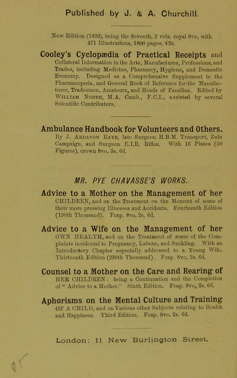 Now Edition (1892), being the Seventh, 2 vols. royal 8vo, with 371 Illustrations, 1800 pages, 42s. Cooley’s Cyclopaedia of Practical Receipts and Collateral Information in the Arts, Manufactures, Professions, and Trades, including Medicine, Pharmacy, Hygiene, and Domestic Economy. Designed as a Comprehensive Supplement to the Pharmacopoeia, and General Book of Eoference forithe Manufac- turer, Tradesmen, Amateurs, and Heads of Families. Edited by William Nokth, M.A. Camb., P.C.I., assisted by several Scientific Contributors. Ambulance Handbook for Volunteers and Others. By J. Aiilavon Eaye, late Surgeon H.B.M. Transport, Zulu Campaign, and Surgeon E.I.E. Eifles. With 16 Plates (50 Figiu-es), crown 8vo, 3s. 6d. MR. PYE CHAVASSE’S WORKS. Advice to a Mother on the Managfement of her CHILDEEN, and on the Treatment on the Moment of some of their more pressing Illnesses and Accidents. Fourteenth Edition (190th Thousand). Fcap. 8vo, 2s. 6d. Advice to a Wife on the Management of her OWN HEALTH, and on the Treatment of some of the Com- plaints incidental to Pregnancy, Labour, and Suckling. AVith an Introductoi-y Chapter especially addressed to a Young AVife. Thirteenth Edition (230th Thousand). Fcap. 8vo, 2s. 6d. Counsel to a Mother on the Care and Rearing of HEE CHILDEEN: being a Continuation and the Completion of “ Advice to a Mother.” Sixth Edition. Fcap. 8vo, 2s. 6d. Aphorisms on the Mental Culture and Training OF A CHILD, and on Various other Subjects relating to Health and Haiipiness. Third Edition. Fcap. 8vo, 2s. 6d.