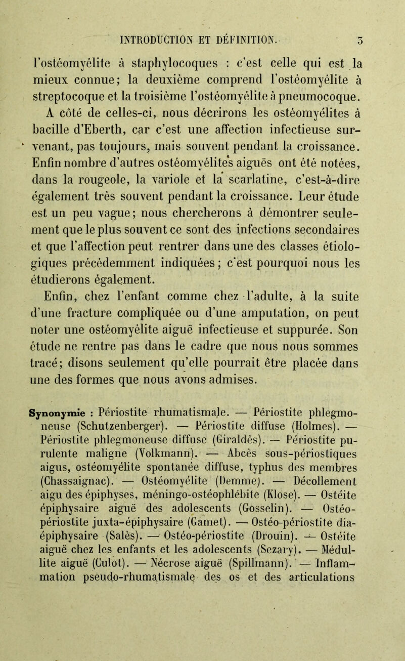 INTRODUCTION ET DÉFINITION. l’ostéomyélite à staphylocoques : c’est celle qui est la mieux connue; la deuxième comprend l’ostéomyélite à streptocoque et la troisième l’ostéomyélite à pneumocoque. A côté de celles-ci, nous décrirons les ostéomyélites à bacille d’Eberth, car c’est une affection infectieuse sur- 1 venant, pas toujours, mais souvent pendant la croissance. Enfin nombre d’autres ostéomyélites aiguës ont été notées, dans la rougeole, la variole et la scarlatine, c’est-à-dire également très souvent pendant la croissance. Leur étude est un peu vague ; nous chercherons à démontrer seule- ment que le plus souvent ce sont des infections secondaires et que l’affection peut rentrer dans une des classes étiolo- giques précédemment indiquées ; c'est pourquoi nous les étudierons également. Enfin, chez l’enfant comme chez l’adulte, à la suite d’une fracture compliquée ou d’une amputation, on peut noter une ostéomyélite aiguë infectieuse et suppurée. Son étude ne rentre pas dans le cadre que nous nous sommes tracé; disons seulement qu’elle pourrait être placée dans une des formes que nous avons admises. Synonymie : Périostite rhumatismal e. — Périostite phlegmo- neuse (Schutzenberger). — Périostite diffuse (Holmes). — Périostite phlegmoneuse diffuse (Giraldès). — Périostite pu- rulente maligne (Volkmann). — Abcès sous-périostiques aigus, ostéomyélite spontanée diffuse, typhus des membres (Chassaignac). — Ostéomyélite (Demme). — Décollement aigu des épiphyses, méningo-ostéophlébite (Klose). — Ostéite épiphysaire aiguë des adolescents (Gosselin). — Ostéo- périostite juxta-épiphysaire (Gamet). — Ostéo-périostite dia- épiphysaire (Salés). — Ostéo-périostite (Drouin). — Ostéite aiguë chez les enfants et les adolescents (Sezary). — Médul- lite aiguë (Culot). — Nécrose aiguë (Spillmann). — Inflam- mation pseudo-rhumatismale des os et des articulations