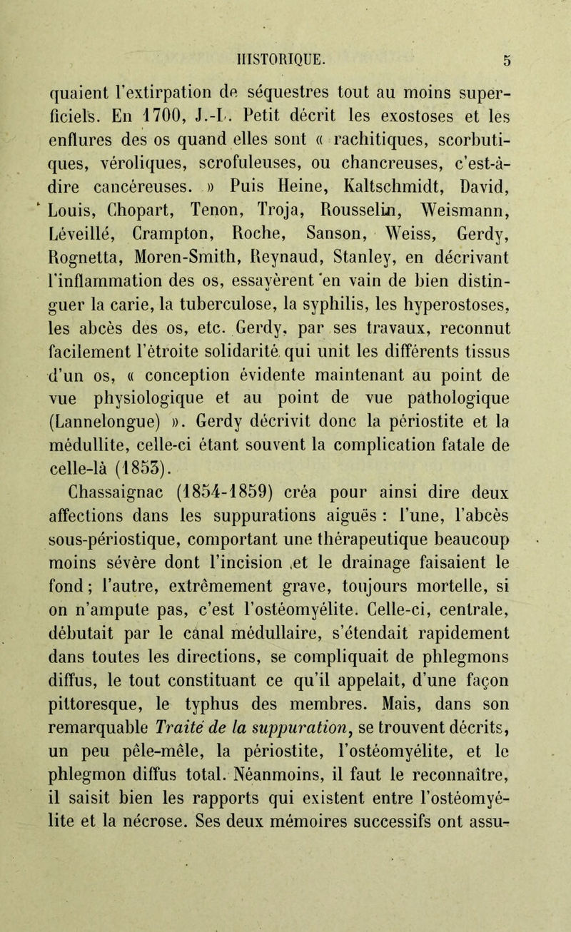 quaient l’extirpation de séquestres tout au moins super- ficiels. En 1700, J.-I . Petit décrit les exostoses et les enflures des os quand elles sont « rachitiques, scorbuti- ques, véroliques, scrofuleuses, ou chancreuses, c’est-à- dire cancéreuses. .» Puis Heine, Kaltschmidt, David, 1 Louis, Chopart, Tenon, Troja, Rousselin, Weismann, Léveillé, Crampton, Roche, Sanson, Weiss, Gerdy, Rognetta, Moren-Smith, Reynaud, Stanley, en décrivant l’inflammation des os, essayèrent ‘en vain de bien distin- guer la carie, la tuberculose, la syphilis, les hyperostoses, les abcès des os, etc. Gerdy, par ses travaux, reconnut facilement l’étroite solidarité qui unit les différents tissus d’un os, « conception évidente maintenant au point de vue physiologique et au point de vue pathologique (Lannelongue) ». Gerdy décrivit donc la périostite et la médullite, celle-ci étant souvent la complication fatale de celle-là (1853). Chassaignac (1854-1859) créa pour ainsi dire deux affections dans les suppurations aiguës : l’une, l’abcès sous-périostique, comportant une thérapeutique beaucoup moins sévère dont l’incision (et le drainage faisaient le fond ; l’autre, extrêmement grave, toujours mortelle, si on n’ampute pas, c’est l’ostéomyélite. Celle-ci, centrale, débutait par le canal médullaire, s’étendait rapidement dans toutes les directions, se compliquait de phlegmons diffus, le tout constituant ce qu’il appelait, d’une façon pittoresque, le typhus des membres. Mais, dans son remarquable Traité de la suppuration, se trouvent décrits, un peu pêle-mêle, la périostite, l’ostéomyélite, et le phlegmon diffus total. Néanmoins, il faut le reconnaître, il saisit bien les rapports qui existent entre l’ostéomyé- lite et la nécrose. Ses deux mémoires successifs ont assu-