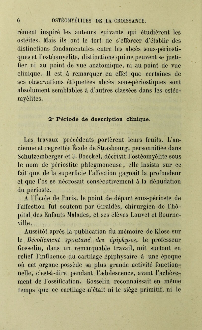 rément inspiré les auteurs suivants qui étudièrent les ostéites. Mais ils ont le tort de s’efforcer d’établir des distinctions fondamentales entre les abcès sous-périosti- ques et l’ostéomyélite, distinctions qui ne peuvent se justi- fier ni au point de vue anatomique, ni au point de vue clinique. 11 est à remarquer en effet que certaines de ses observations étiquetées abcès sous-périostiques sont absolument semblables à d’autres classées dans les ostéo- myélites. 2° Période de description clinique. Les travaux précédents portèrent leurs fruits. L’an- cienne et regrettée École de Strasbourg, personnitiée dans Schutzemberger et J. Boeckel, décrivit l’ostéomyélite sous le nom de périostite phlegmoneuse ; elle insista sur ce fait que de la superficie l’affection gagnait la profondeur et que l’os se nécrosait consécutivement à la dénudation du périoste. A l’École de Paris, le point de départ sous-périosté de l’affection fut soutenu par Giraldès, chirurgien de l’hô- pital des Enfants Malades, et ses élèves Louvet et Bourne- ville. Aussitôt après la publication du mémoire de Klose sur le Décollement spontané des épiphyses, le professeur- Gosselin, dans un remarquable travail, mit surtout en relief l’influence du cartilage épiphysaire à une époque où cet organe possède sa plus grande activité fonction- nelle, c’est-à-dire pendant l’adolescence, avant l’achève- ment de l’ossification. Gosselin reconnaissait en même temps que ce cartilage n’était ni le siège primitif, ni le