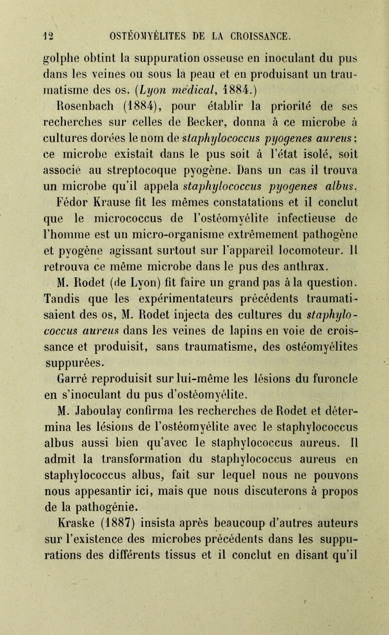 golphe obtint la suppuration osseuse en inoculant du pus dans les veines ou sous la peau et en produisant un trau- matisme des os. (Lyon médical, 1884.) Rosenbach (1884), pour établir la priorité de ses recherches sur celles de Becker, donna à ce microbe à cultures dorées le nom de staphylococcus pyogenes aurais ; ce microbe existait dans le pus soit à l’état isolé, soit associé au streptocoque pyogène. Dans un cas il trouva un microbe qu’il appela staphylococcus pyogenes alhus. Fédor Krause fit les mêmes constatations et il conclut que le micrococcus de l’ostéomyélite infectieuse de l’homme est un micro-organisme extrêmement pathogène et pyogène agissant surtout sur l’appareil locomoteur. Il retrouva ce même microbe dans le pus des anthrax. M. Rodet (de Lyon) fit faire un grand pas à la question. Tandis que les expérimentateurs précédents traumati- saient des os, M. Rodet injecta des cultures du staphylo- coccus aureus dans les veines de lapins en voie de crois- sance et produisit, sans traumatisme, des ostéomyélites suppurées. Garré reproduisit sur lui-même les lésions du furoncle en s’inoculant du pus d’ostéomyélite. M. Jaboulay confirma les recherches de Rodet et déter- mina les lésions de l’ostéomyélite avec le staphylococcus albus aussi bien qu’avec le staphylococcus aureus. Il admit la transformation du staphylococcus aureus en staphylococcus albus, fait sur lequel nous ne pouvons nous appesantir ici, mais que nous discuterons à propos de la pathogénie. Kraske (1887) insista après beaucoup d’autres auteurs sur l’existence des microbes précédents dans les suppu- rations des différents tissus et il conclut en disant qu’il