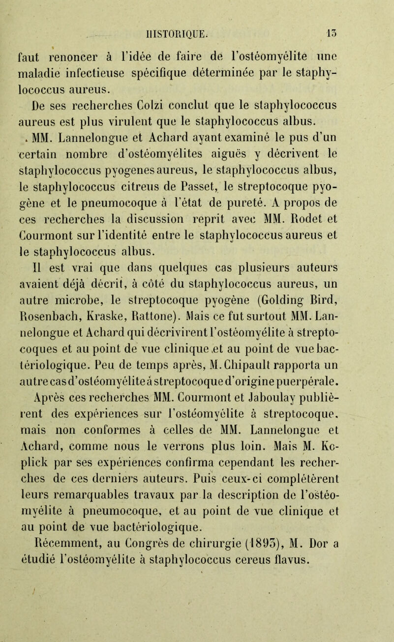 faut renoncer à l’idée de faire de l’ostéomyélite une maladie infectieuse spécifique déterminée par le staphv- lococcus aureus. De ses recherches Colzi conclut que le slaphylococcus aureus est plus virulent que le staphylococcus albus. „ MM. Lannelongue et Achard ayant examiné le pus d’un certain nombre d’ostéomyélites aiguës y décrivent le staphylococcus pyogenesaureus, le staphylococcus albus, le staphylococcus citreus de Passet, le streptocoque pyo- gène et le pneumocoque à l’état de pureté. A propos de ces recherches la discussion reprit avec MM. Rodet et Courmont sur l’identité entre le staphylococcus aureus et le staphylococcus albus. Il est vrai que dans quelques cas plusieurs auteurs avaient déjà décrit, à côté du staphylococcus aureus, un autre microbe, le streptocoque pyogène (Golding Bird, Rosenbach, Kraske, Rattone). Mais ce fut surtout MM. Lan- nelongue et Achard qui décrivirent l’ostéomyélite à strepto- coques et au point de vue clinique jet au point de vue bac- tériologique. Peu de temps après, M.Chipault rapporta un autre cas d’ostéomyélite à streptocoque d’origine puerpérale. Après ces recherches MM. Courmont et Jaboulay publiè- rent des expériences sur l’ostéomyélite à streptocoque, mais non conformes à celles de MM. Lannelongue et Achard, comme nous le verrons plus loin. Mais M. Kc- plick par ses expériences confirma cependant les recher- ches de ces derniers auteurs. Puis ceux-ci complétèrent leurs remarquables travaux par la description de l’ostéo- myélite à pneumocoque, et au point de vue clinique et au point de vue bactériologique. Récemment, au Congrès de chirurgie (1895), M. Dor a étudié l’ostéomyélite à staphylococcus cereus flavus.