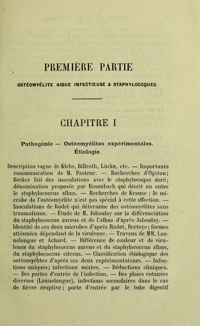 PREMIÈRE PARTIE OSTÉOMYÉLITE AIGUE INFECTIEUSE A STAPHYLOCOQUES. CHAPITRE I Pathogénie — Ostéomyélites expérimentales. Étiologie. Description vague de Klebs, Billroth, Lücke, etc. — Importante communication de M. Pasteur. — Recherches d’Ogston; Becker fait des inoculations avec le staphylocoque doré; dénomination proposée par Rosenbach qui décrit en outre le staphylococcus albus. — Recherches de Krause : le mi- crobe de l’ostéomyélile n’est pas spécial à cette affection. — Inoculations de Rodet qui détermine des ostéomyélites sans traumatisme. — Étude de M. Jaboulay sur la différenciation du staphylococcus aureus et de l’albus d’après Jaboulay. — Identité de ces deux microbes d’après Rodet, Bertoye; formes atténuées dépendant de la virulence. — Travaux de MM. Lan- nelongue et Achard. — Différence de couleur et de viru- lence du staphylococcus aureus et du staphylococcus albus, du staphylococcus citreus. — Classification étiologique des ostéomyélites d’après ces deux expérimentateurs. — Infec- tions uniques; infections mixtes. — Déductions cliniques. — Des portes d’entrée de l’infection. — Des plaies cutanées diverses (Lannelongue), infections secondaires dans le cas de fièvre éruptive; porte d’entrée par le tube digestif