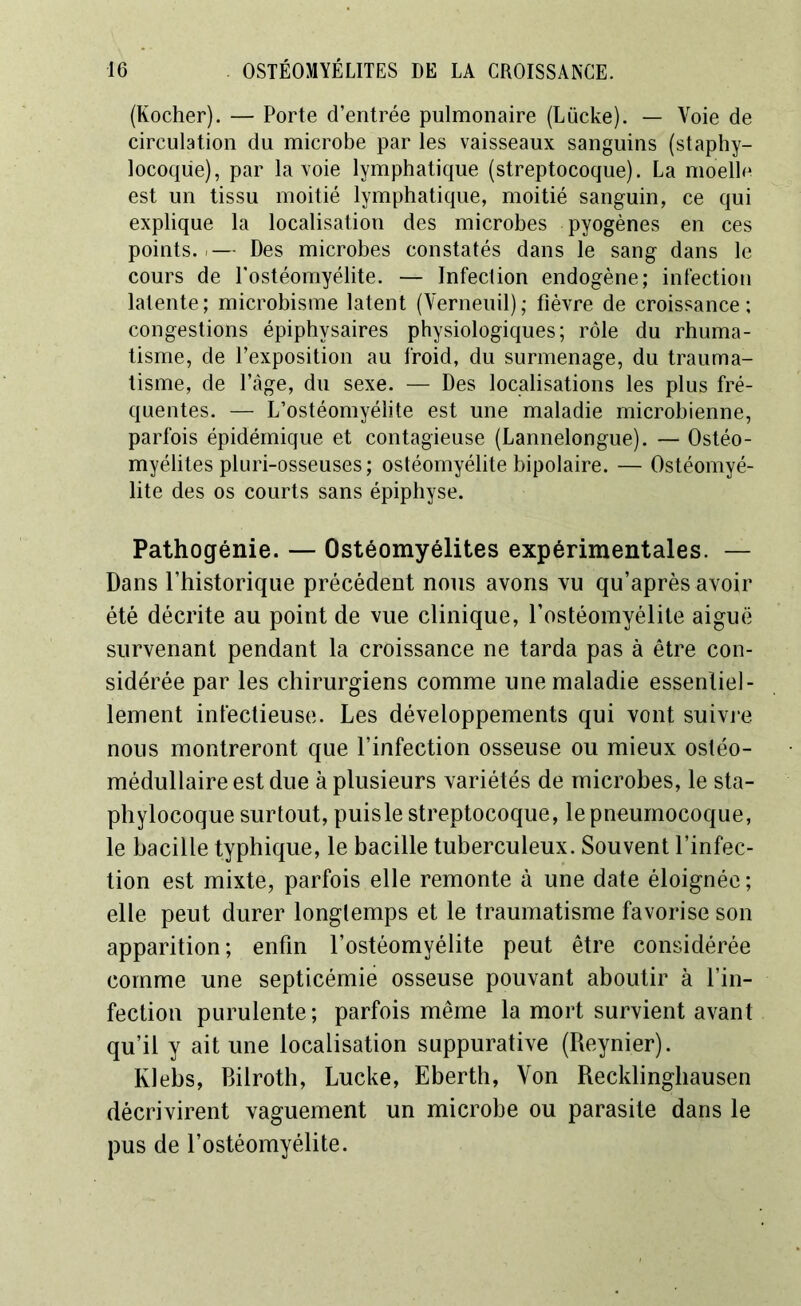 (Kocher). — Porte d’entrée pulmonaire (Lücke). — Voie de circulation du microbe par les vaisseaux sanguins (staphy- locoque), par la voie lymphatique (streptocoque). La moelle est un tissu moitié lymphatique, moitié sanguin, ce qui explique la localisation des microbes pyogènes en ces points..— Des microbes constatés dans le sang dans le cours de l’ostéomyélite. — Infection endogène; infection latente; microbisme latent (Vernenil); fièvre de croissance; congestions épiphysaires physiologiques; rôle du rhuma- tisme, de l’exposition au froid, du surmenage, du trauma- tisme, de l’âge, du sexe. — Des localisations les plus fré- quentes. — L’ostéomyélite est une maladie microbienne, parfois épidémique et contagieuse (Lannelongue). — Ostéo- myélites pluri-osseuses ; ostéomyélite bipolaire. — Ostéomyé- lite des os courts sans épiphyse. Pathogénie. — Ostéomyélites expérimentales. — Dans l’historique précédent nous avons vu qu’après avoir été décrite au point de vue clinique, l’ostéomyélite aiguë survenant pendant la croissance ne tarda pas à être con- sidérée par les chirurgiens comme une maladie essentiel- lement infectieuse. Les développements qui vont suivre nous montreront que l’infection osseuse ou mieux ostéo- médullaire est due à plusieurs variétés de microbes, le sta- phylocoque surtout, puisle streptocoque, le pneumocoque, le bacille typhique, le bacille tuberculeux. Souvent l’infec- tion est mixte, parfois elle remonte à une date éloignée ; elle peut durer longtemps et le traumatisme favorise son apparition; enfin l’ostéomyélite peut être considérée comme une septicémie osseuse pouvant aboutir à l’in- fection purulente; parfois même la mort survient avant qu’il y ait une localisation suppurative (Reynier). Klebs, Bilroth, Lucke, Eberth, Von Recklinghausen décrivirent vaguement un microbe ou parasite dans le pus de l’ostéomyélite.