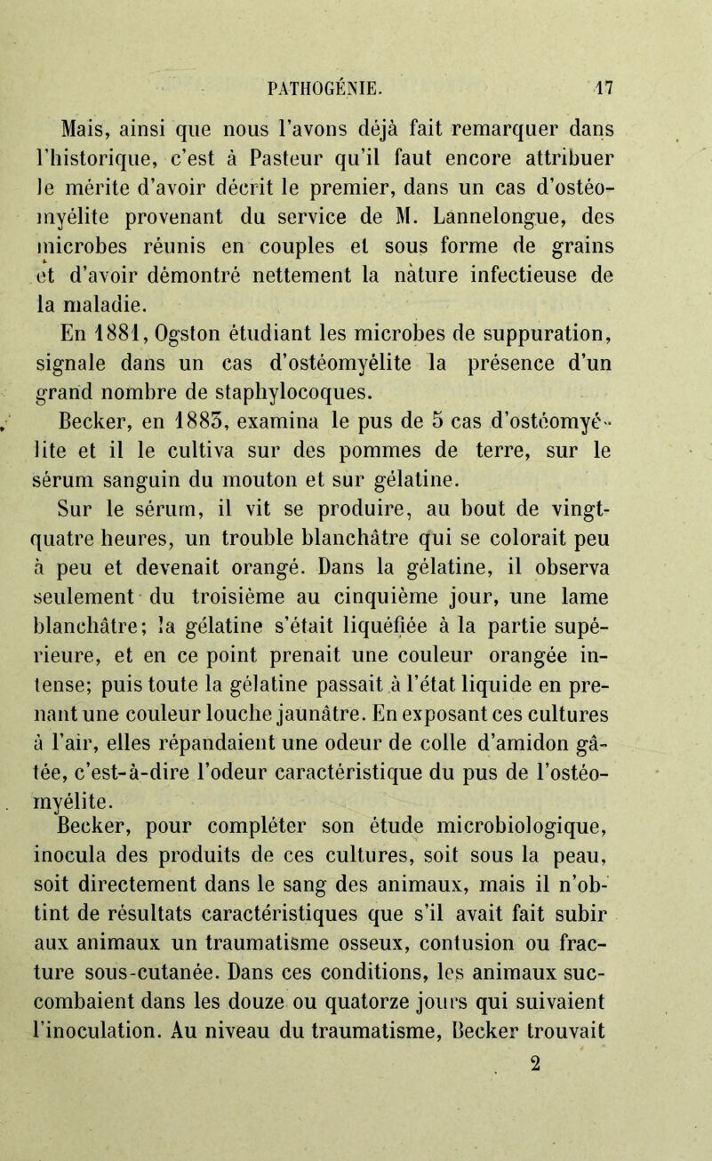 Mais, ainsi que nous l’avons déjà fait remarquer dans l’historique, c’est à Pasteur qu’il faut encore attribuer le mérite d’avoir décrit le premier, dans un cas d’ostéo- myélite provenant du service de M. Lannelongue, des microbes réunis en couples et sous forme de grains et d’avoir démontré nettement la nature infectieuse de la maladie. En 1881, Ogston étudiant les microbes de suppuration, signale dans un cas d’ostéomyélite la présence d’un grand nombre de staphylocoques. Becker, en 1885, examina le pus de 5 cas d’ostéomyé - lite et il le cultiva sur des pommes de terre, sur le sérum sanguin du mouton et sur gélatine. Sur le sérum, il vit se produire, au bout de vingt- quatre heures, un trouble blanchâtre qui se colorait peu à peu et devenait orangé. Dans la gélatine, il observa seulement du troisième au cinquième jour, une lame blanchâtre; la gélatine s’était liquéfiée à la partie supé- rieure, et en ce point prenait une couleur orangée in- tense; puis toute la gélatine passait à l’état liquide en pre- nant une couleur louche jaunâtre. En exposant ces cultures à l’air, elles répandaient une odeur de colle d’amidon gâ- tée, c’est-à-dire l’odeur caractéristique du pus de l’ostéo- myélite. Becker, pour compléter son étude microbiologique, inocula des produits de ces cultures, soit sous la peau, soit directement dans le sang des animaux, mais il n’ob- tint de résultats caractéristiques que s’il avait fait subir aux animaux un traumatisme osseux, contusion ou frac- ture sous-cutanée. Dans ces conditions, les animaux suc- combaient dans les douze ou quatorze jours qui suivaient l’inoculation. Au niveau du traumatisme, Becker trouvait 2
