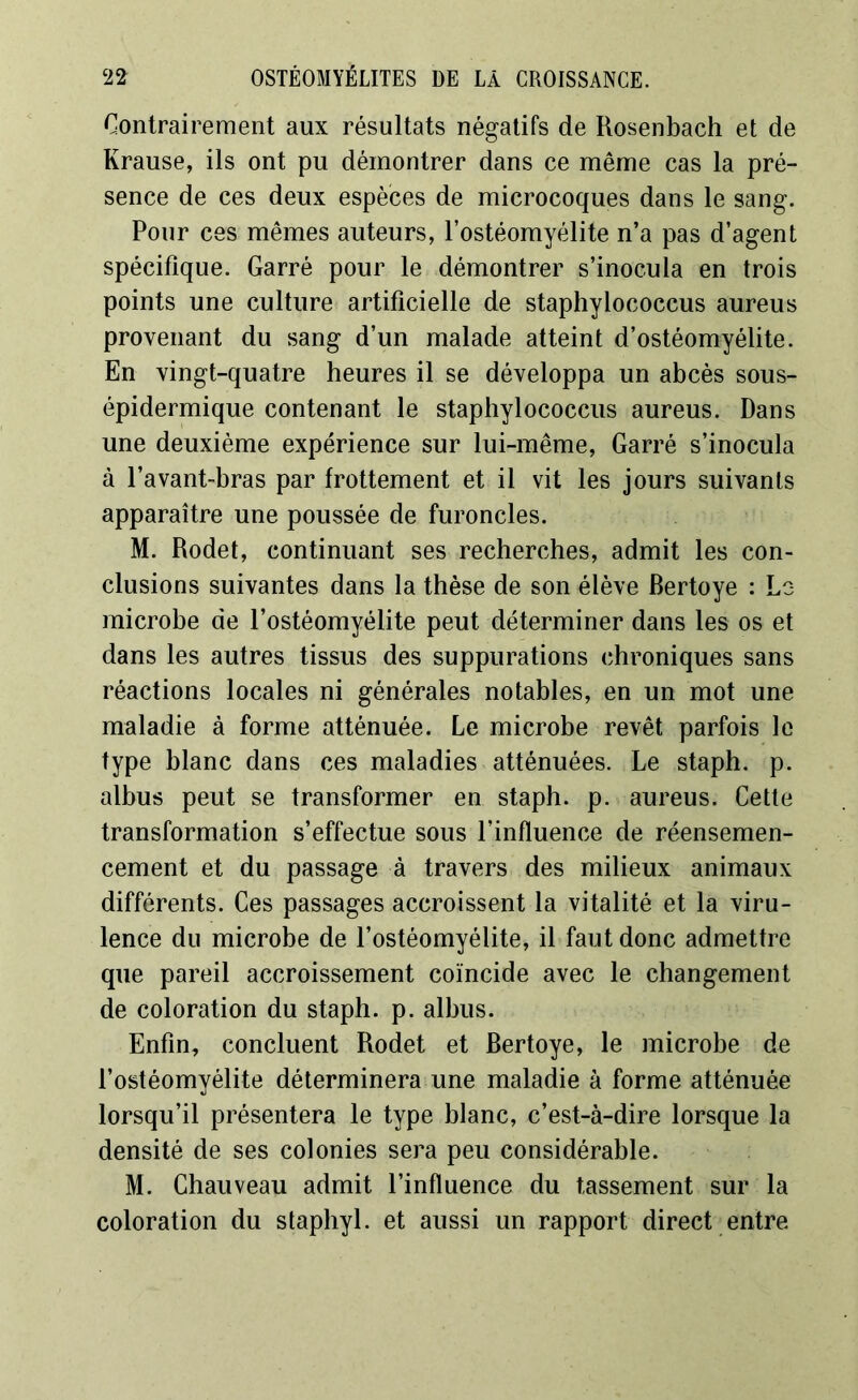 Contrairement aux résultats négatifs de Rosenbach et de Krause, ils ont pu démontrer dans ce même cas la pré- sence de ces deux espèces de microcoques dans le sang. Pour ces mêmes auteurs, l’ostéomyélite n’a pas d’agent spécifique. Garré pour le démontrer s’inocula en trois points une culture artificielle de staphylococcus aureus provenant du sang d’un malade atteint d’ostéomyélite. En vingt-quatre heures il se développa un abcès sous- épidermique contenant le staphylococcus aureus. Dans une deuxième expérience sur lui-même, Garré s’inocula à l’avant-bras par frottement et il vit les jours suivants apparaître une poussée de furoncles. M. Rodet, continuant ses recherches, admit les con- clusions suivantes dans la thèse de son élève Bertoye : Lo microbe de l’ostéomyélite peut déterminer dans les os et dans les autres tissus des suppurations chroniques sans réactions locales ni générales notables, en un mot une maladie à forme atténuée. Le microbe revêt parfois le type blanc dans ces maladies atténuées. Le staph. p. albus peut se transformer en staph. p. aureus. Cette transformation s’effectue sous l’influence de réensemen- cement et du passage à travers des milieux animaux différents. Ces passages accroissent la vitalité et la viru- lence du microbe de l’ostéomyélite, il faut donc admettre que pareil accroissement coïncide avec le changement de coloration du staph. p. albus. Enfin, concluent Rodet et Bertoye, le microbe de l’ostéomyélite déterminera une maladie à forme atténuée lorsqu’il présentera le type blanc, c’est-à-dire lorsque la densité de ses colonies sera peu considérable. M. Chauveau admit l’influence du tassement sur la coloration du staphyl. et aussi un rapport direct entre