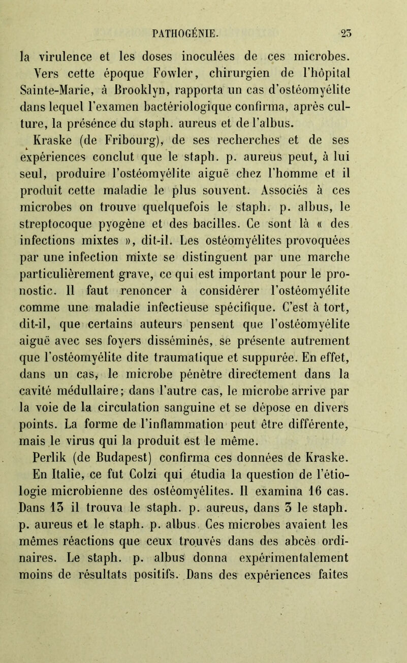 la virulence et les doses inoculées de ces microbes. Vers cette époque Fowler, chirurgien de l’hôpital Sainte-Marie, à Brooklyn, rapporta un cas d’ostéomyélite dans lequel l’examen bactériologique confirma, après cul- ture, la présénce du staph. aureus et de Faiblis. Kraske (de Fribourg), de ses recherches et de ses expériences conclut que le staph. p. aureus peut, à lui seul, produire l’ostéomyélite aiguë chez l’homme et il produit cette maladie le plus souyent. Associés à ces microbes on trouve quelquefois le staph. p. alhus, le streptocoque pyogène et des bacilles. Ce sont là « des infections mixtes », dit-il. Les ostéomyélites provoquées par une infection mixte se distinguent par une marche particulièrement grave, ce qui est important pour le pro- nostic. 11 faut renoncer à considérer l’ostéomyélite comme une maladie infectieuse spécifique. C’est à tort, dit-il, que certains auteurs pensent que l’ostéomyélite aiguë avec ses foyers disséminés, se présente autrement que l’ostéomyélite dite traumatique et suppurée. En effet, dans un cas, le microbe pénètre directement dans la cavité médullaire ; dans l’autre cas, le microbe arrive par la voie de la circulation sanguine et se dépose en divers points. La forme de l’inflammation peut être différente, mais le virus qui la produit est le même. Perlik (de Budapest) confirma ces données de Kraske. En Italie, ce fut Colzi qui étudia la question de l’étio- logie microbienne des ostéomyélites. Il examina 16 cas. Dans 13 il trouva le staph. p. aureus, dans 3 le staph. p. aureus et le staph. p. alhus, Ces microbes avaient les mêmes réactions que ceux trouvés dans des abcès ordi- naires. Le staph. p. albus donna expérimentalement moins de résultats positifs. Dans des expériences faites