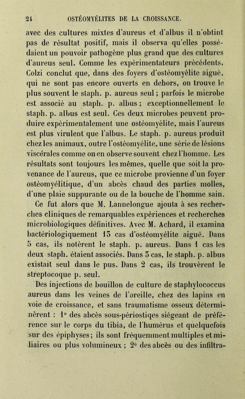 avec des cultures mixtes d’aureus et d’albus il n’obtint pas de résultat positif, mais il observa qu’elles possé- daient un pouvoir pathogène plus grand que des cultures d’aureus seul. Comme les expérimentateurs précédents, Colzi conclut que, dans des foyers d’ostéomyélite aiguë, qui ne sont pas encore ouverts en dehors, on trouve le plus souvent le slaph. p. aureus seul ; parfois le microbe est associé au staph. p. albus; exceptionnellement le stapb. p. albus est seul. Ces deux microbes peuvent pro- duire expérimentalement une ostéomyélite, mais l’aureus est plus virulent que l’albus. Le staph. p. aureus produit chez les animaux, outre l’ostéomyélite, une série de lésions viscérales comme on en observe souvent chez l’homme. Les résultats sont toujours les mêmes, quelle que soit la pro- venance de l’aureus, que ce microbe provienne d’un foyer ostéomyélitique, d’un abcès chaud des parties molles, d’une plaie suppurante ou de la bouche de l’homme sain. Ce fut alors que M. Lannelongue ajouta à ses recher- ches cliniques de remarquables expériences et recherches microbiologiques définitives. Avec M. Achard, il examina bactériologiquement 13 cas d’ostéomyélite aiguë. Dans 5 cas, ils notèrent le staph. p. aureus. Dans 1 cas les deux staph. étaient associés. Dans 3 cas, le staph. p. albus existait seul dans le pus. Dans 2 cas, ils trouvèrent le streptocoque p. seul. Des injections de bouillon de culture de staphylococcus aureus dans les veines de l’oreille, chez des lapins en voie de croissance, et sans traumatisme osseux détermi- nèrent : 1° des abcès sous-périostiqes siégeant de préfé- rence sur le corps du tibia, de l’humérus et quelquefois sur des épiphyses; ils sont fréquemment multiples et mi- liaires ou plus volumineux ; 2° des abcès ou des infiltra-
