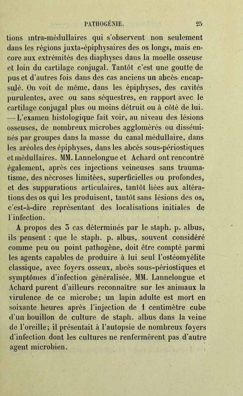 tions intra-médullaires qui s’observent non seulement dans les régions juxta-épiphysaires des os longs, mais en- core aux extrémités des diaphyses dans la moelle osseuse et loin du cartilage conjugal. Tantôt c’est une goutte de pus et d’autres fois dans des cas anciens un abcès, encap- sulé. On voit de même, dans les épiphyses, des cavités purulentes, avec ou sans séquestres, en rapport avec le cartilage conjugal plus ou moins détruit ou à côté de lui. — L’examen histologique fait voir, au niveau des lésions osseuses, de nombreux microbes agglomérés ou dissémi- nés par groupes dans la masse du canal médullaire, dans les aréoles des épiphyses, dans les abcès sous-périostiques et médullaires. MM. Lannelongue et Achard ont rencontré également, après ces injections veineuses sans trauma- tisme, des nécroses limitées, superficielles ou profondes, et des suppurations articulaires, tantôt liées aux altéra- tions des os qui les produisent, tantôt sans lésions des os, c’est-à-dire représentant des localisations initiales de l'infection. A propos des 3 cas déterminés par le staph. p. albus, ils pensent : que le staph. p. albus, souvent considéré comme peu ou point pathogène, doit être compté parmi les agents capables de produire à lui seul l’ostéomyélite classique, avec foyers osseux, abcès sous-périostiques et symptômes d’infection généralisée. MM. Lannelongue et Achard purent d’ailleurs reconnaître sur les animaux la virulence de ce microbe; un lapin adulte est mort en soixante heures après l’injection de 1 centimètre cube d’un bouillon de culture de staph. albus dans la veine de l’oreille; il présentait à l’autopsie de nombreux foyers d’infection dont les cultures ne renfermèrent pas d’autre agent microbien.