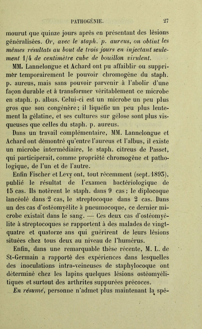 mourut que quinze jours après en présentant des lésions généralisées. Or, avec le staph. p. aureus, on obtint les mêmes résultats au bout de trois jours en injectant seule- ment 1/4 de centimètre cube de bouillon virulent. MM. Lannelongue et Achard ont pu affaiblir ou suppri- mèr temporairement le pouvoir chromogène du staph. p. aureus, mais sans pouvoir parvenir à l’abolir d’une façon durable et à transformer véritablement ce microbe en staph. p. albus. Celui-ci est un microbe un peu plus gros que son congénère ; il liquéfie un peu plus lente- ment la gélatine, et ses cultures sur gélose sont plus vis- queuses que celles du staph. p. aureus. Dans un travail complémentaire, MM. Lannelongue et Achard ont démontré qu’entre l’aureus et l’albus, il existe un microbe intermédiaire, le staph. citreus de Passet, qui participerait, comme propriété chromogène et patho- logique, de l’un et de l’autre. Enfin Fischer et Levy ont, tout récemment (sept. 1893), publié le résultat de l’examen bactériologique de 15 cas. Ils notèrent le staph. dans 9 cas; le diplocoque lancéolé dans -2 cas, le streptocoque dans 2 cas. Dans un des cas d’ostéomyélite à pneumocoque, ce dernier mi- crobe existait dans le sang. — Ces deux cas d’ostéomyé- lite à streptocoques se rapportent à des malades de vingt- quatre et quatorze ans qui guérirent de leurs lésions situées chez tous deux au niveau de l’humérus. Enfin, dans une remarquable thèse récente, M. L. de St-Germain a rapporté des expériences dans lesquelles des inoculations intra-veineuses de staphylocoque ont déterminé chez les lapins quelques lésions ostéomyéli- tiques et surtout des arthrites suppurées précoces. En résumé, personne n’admet plus maintenant l'a spé-