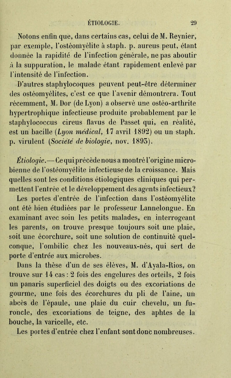 Notons enfin que, dans certains cas, celui de M. Reynier, par exemple, l’ostéomyélite à staph. p. aureus peut, étant donnée la rapidité de l’infection générale, ne pas aboutir à la suppuration, le malade étant rapidement enlevé par l’intensité de l’infection. D’autres staphylocoques peuvent peut-être déterminer des ostéomyélites, c’est ce que l’avenir démontrera. Tout récemment, M. Dor (de Lyon) a observé une ostéo-arthrite hypertrophique infectieuse produite probablement par le staphylococcus cireus flavus de Passet qui, en réalité, est un bacille (Lyon médical, 17 avril 1892) ou un staph. p. virulent (Société de biologie, nov. 1893). Étiologie.— Ce qui.précède nous a montré l’origine micro- bienne de l’ostéomyélite infectieuse de la croissance. Mais quelles sont les conditions étiologiques cliniques qui per- mettent l’entrée et le développement des agents infectieux? Les portes d’entrée de l’infection dans l’ostéomyélite ont été bien étudiées par le professeur Lannelongue. En examinant avec soin les petits malades, en interrogeant les parents, on trouve presque toujours soit une plaie, soit une écorchure, soit une solution de continuité quel- conque, l’ombilic chez les nouveaux-nés, qui sert de porte d’entrée aux microbes. Dans la thèse d’un de ses élèves, M. d’Ayala-Rios, on trouve sur 14 cas : 2 fois des engelures des orteils, 2 fois un panaris superficiel des doigts ou des excoriations de gourme, une fois des écorchures du pli de l’aine, un abcès de l’épaule, une plaie du cuir chevelu, un fu- roncle, des excoriations de teigne, des aphtes de la bouche, la varicelle, etc. Les por tes d’entrée chez l’enfant sont donc nombreuses.