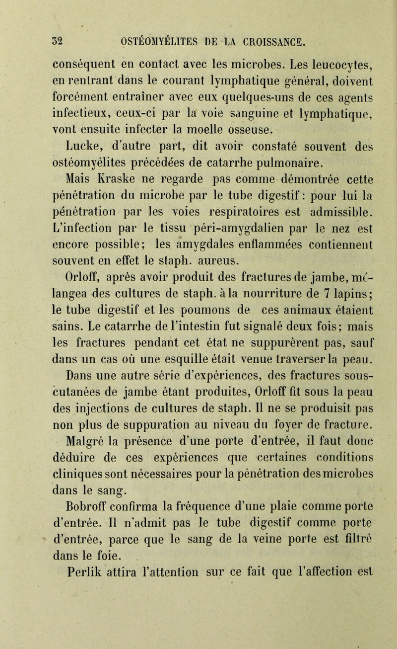 conséquent en contact avec les microbes. Les leucocytes, en rentrant dans le courant lymphatique général, doivent forcément entraîner avec eux quelques-uns de ces agents infectieux, ceux-ci par la voie sanguine et lymphatique, vont ensuite infecter la moelle osseuse. Lucke, d’autre part, dit avoir constaté souvent des ostéomyélites précédées de catarrhe pulmonaire. Mais Kraske ne regarde pas comme démontrée cette pénétration du microbe par le tube digestif: pour lui la pénétration par les voies respiratoires est admissible. L’infection par le tissu péri-amygdalien par le nez est encore possible; les amygdales enflammées contiennent souvent en effet le slaph. aureus. Orloff, après avoir produit des fractures de jambe, mé- langea des cultures de staph. à la nourriture de 7 lapins; le tube digestif et les poumons de ces animaux étaient sains. Le catarrhe de l’intestin fut signalé deux fois; mais les fractures pendant cet état ne suppurèrent pas, sauf dans un cas où une esquille était venue traverser la peau. Dans une autre série d’expériences, des fractures sous- cutanées de jambe étant produites, Orloff fit sous la peau des injections de cultures de staph. Il ne se produisit pas non plus de suppuration au niveau du foyer de fracture. Malgré la présence d’une porte d’entrée, il faut donc déduire de ces expériences que certaines conditions cliniques sont nécessaires pour la pénétration des microbes dans le sang. Bobroff confirma la fréquence d’une plaie comme porte d’entrée. Il n’admit pas le tube digestif comme porte d’entrée, parce que le sang de la veine porte est filtré dans le foie. Perlik attira l’attention sur ce fait que l’affection est