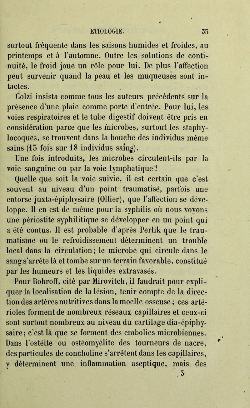 surtout fréquente dans les saisons humides et froides, au printemps et à l’automne. Outre les solutions de conti- nuité, le froid joue un rôle pour lui. De plus l’affection peut survenir quand la peau et les muqueuses sont in- tactes. Golzi insista comme tous les auteurs précédents sur la présence d’une plaie comme porte d’entrée. Pour lui, les voies respiratoires et le tube digestif doivent être pris en considération parce que les microbes, surtout les staphy- locoques, se trouvent dans la bouche des individus même sains (15 fois sur 18 individus sam^). Une fois introduits, les microbes circulent-ils par la voie sanguine ou par la voie lymphatique? Quelle que soit la voie suivie, il est certain que c’est souvent au niveau d’un point traumatisé, parfois une entorse juxta-épiphysaire (Ollier), que l’affection se déve- loppe. Il en est de même pour la syphilis où nous voyons une périostite syphilitique se développer en un point qui a été contus. Il est probable d’après Perlik que le trau- matisme ou le refroidissement déterminent un trouble local dans la circulation ; le microbe qui circule dans le sang s’arrête là et tombe sur un terrain favorable, constitué par les humeurs et les liquides extravasés. Pour Bobroff, cité par Mirovitch, il faudrait pour expli- quer la localisation de la lésion, tenir compte de la direc- tion des artères nutritives dans la moelle osseuse; ces arté- rioles forment de nombreux réseaux capillaires et ceux-ci sont surtout nombreux au niveau du cartilage dia-épiphy- saire; c’est là que se forment des embolies microbiennes. Dans l’ostéite ou ostéomyélite des tourneurs de nacre, * des particules de concholine s’arrêtent dans les capillaires, y déterminent une inflammation aseptique, mais des 5