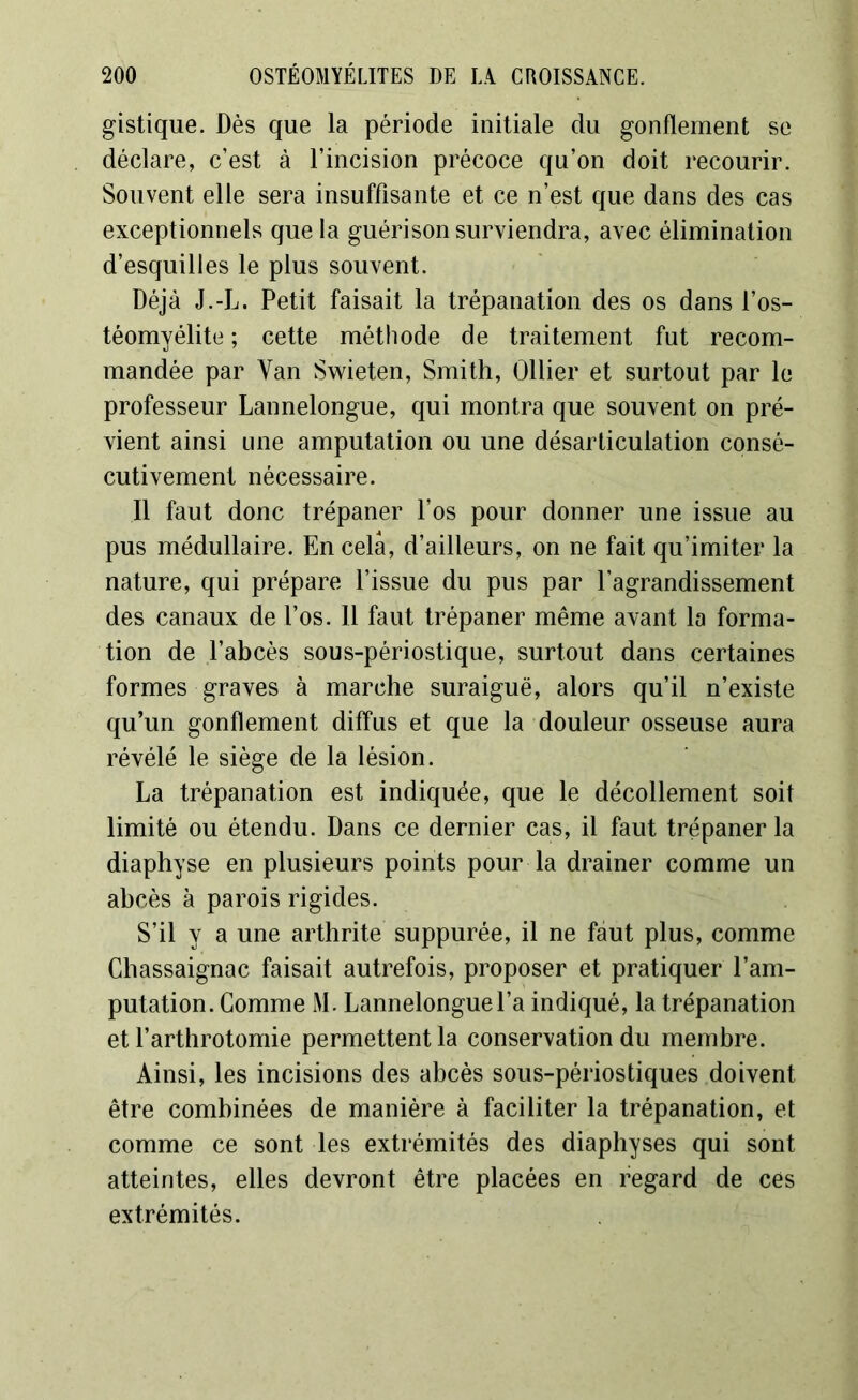 gistique. Dès que la période initiale du gonflement se déclare, c’est à l’incision précoce qu’on doit recourir. Souvent elle sera insuffisante et ce n’est que dans des cas exceptionnels que la guérison surviendra, avec élimination d’esquilles le plus souvent. Déjà J.-L. Petit faisait la trépanation des os dans l’os- téomyélite ; cette méthode de traitement fut recom- mandée par Van Swieten, Smith, Ollier et surtout par le professeur Lannelongue, qui montra que souvent on pré- vient ainsi une amputation ou une désarticulation consé- cutivement nécessaire. Il faut donc trépaner l’os pour donner une issue au pus médullaire. En cela, d’ailleurs, on ne fait qu’imiter la nature, qui prépare l’issue du pus par l’agrandissement des canaux de l’os. Il faut trépaner même avant la forma- tion de l’abcès sous-périostique, surtout dans certaines formes graves à marche suraiguë, alors qu’il n’existe qu’un gonflement diffus et que la douleur osseuse aura révélé le siège de la lésion. La trépanation est indiquée, que le décollement soit limité ou étendu. Dans ce dernier cas, il faut trépaner la diaphyse en plusieurs points pour la drainer comme un abcès à parois rigides. S’il y a une arthrite suppurée, il ne faut plus, comme Chassaignac faisait autrefois, proposer et pratiquer l’am- putation. Comme M. Lannelongue l’a indiqué, la trépanation et l’arthrotomie permettent la conservation du membre. Ainsi, les incisions des abcès sous-périostiques doivent être combinées de manière à faciliter la trépanation, et comme ce sont les extrémités des diaphyses qui sont atteintes, elles devront être placées en regard de ces extrémités.