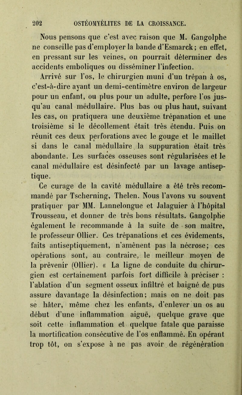 Nous pensons que c’est avec raison que M. Gangolphe ne conseille pas d’employer la bande d’Esmarck; en effet, en pressant sur les veines, on pourrait déterminer des accidents emboliques ou disséminer l’infection. Arrivé sur l’os, le chirurgien muni d’un trépan à os, c’est-à-dire ayant un demi-centimètre environ de largeur pour un enfant, ou plus pour un adulte, perfore l’os jus- qu’au canal médullaire. Plus bas ou plus haut, suivant les cas, on pratiquera une deuxième trépanation et une troisième si le décollement était très étendu. Puis on réunit ces deux perforations avec le gouge et le maillet si dans le canal médullaire. la suppuration était très abondante. Les surfaces osseuses sont régularisées et le canal médullaire est désinfecté par un lavage antisep- tique. Ce curage de la cavité médullaire a été très recom- mandé par Tscherning, Thelen. Nous l’avons vu souvent pratiquer par MM. Lannelongue et Jalaguier à l’hôpital Trousseau, et donner de très bons résultats. Gangolphe également le recommande à la suite de son maître, le professeur Ollier. Ges trépanations et ces évidements, faits antiseptiquement, n’amènent pas la nécrose; ces opérations sont, au contraire, le meilleur moyen de la prévenir (Ollier). « La ligne de conduite du chirur- gien est certainement parfois fort difficile à préciser : l’ablation d’un segment osseux infiltré et baigné de pus assure davantage la désinfection; mais on ne doit pas se hâter, même chez les enfants, d’enlever un os au début d’une inflammation aiguë, quelque grave que soit cette inflammation et quelque fatale que paraisse la mortification consécutive de l’os enflammé. En opérant trop tôt, on s’expose à ne pas avoir de régénération