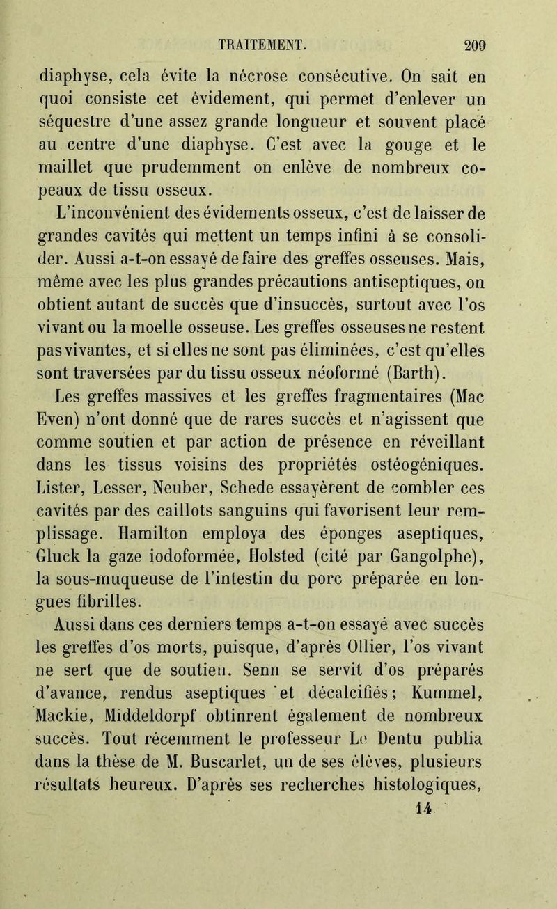 diaphyse, cela évite la nécrose consécutive. On sait en quoi consiste cet évidement, qui permet d’enlever un séquestre d’une assez grande longueur et souvent placé au centre d’une diaphyse. C’est avec la gouge et le maillet que prudemment on enlève de nombreux co- peaux de tissu osseux. L’inconvénient des évidements osseux, c’est de laisser de grandes cavités qui mettent un temps infini à se consoli- der. Aussi a-t-on essayé défaire des greffes osseuses. Mais, même avec les plus grandes précautions antiseptiques, on obtient autant de succès que d’insuccès, surtout avec l’os vivant ou la moelle osseuse. Les greffes osseuses ne restent pas vivantes, et si elles ne sont pas éliminées, c’est qu’elles sont traversées par du tissu osseux néoformé (Barth). Les greffes massives et les greffes fragmentaires (Mac Even) n’ont donné que de rares succès et n’agissent que comme soutien et par action de présence en réveillant dans les tissus voisins des propriétés ostéogéniques. Lister, Lesser, Neuber, Schede essayèrent de combler ces cavités par des caillots sanguins qui favorisent leur rem- plissage. Hamilton employa des éponges aseptiques, Gluck la gaze iodoformée, Holsted (cité par Gangolphe), la sous-muqueuse de l’intestin du porc préparée en lon- gues fibrilles. Aussi dans ces derniers temps a-t-on essayé avec succès les greffes d’os morts, puisque, d’après Ollier, l’os vivant ne sert que de soutien. Senn se servit d’os préparés d’avance, rendus aseptiques'et décalcifiés; Kummel, Mackie, Middeldorpf obtinrent également de nombreux succès. Tout récemment le professeur Le Dentu publia dans la thèse de M. Buscarlet, un de ses élèves, plusieurs résultats heureux. D’après ses recherches histologiques, U