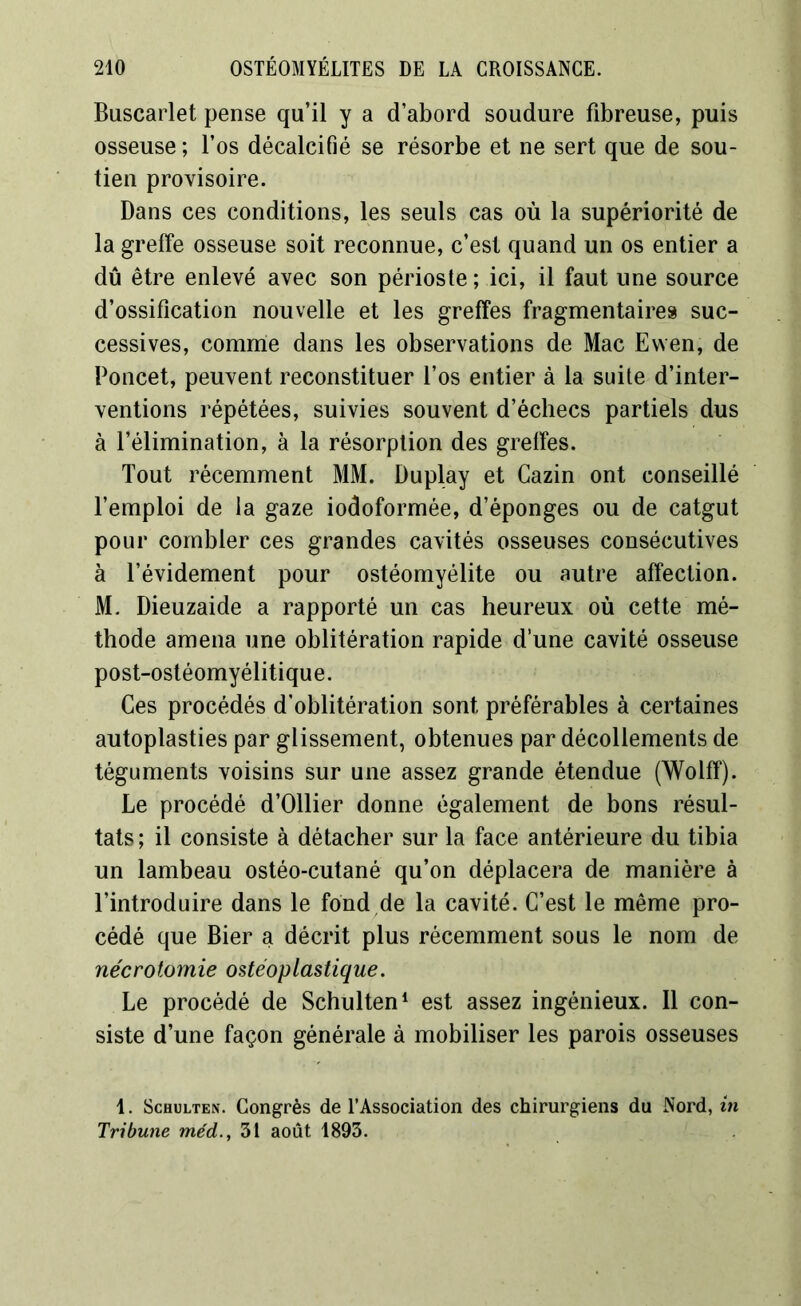 Buscarlet pense qu’il y a d’abord soudure fibreuse, puis osseuse ; l’os décalcifié se résorbe et ne sert que de sou- tien provisoire. Dans ces conditions, les seuls cas où la supériorité de la greffe osseuse soit reconnue, c’est quand un os entier a dû être enlevé avec son périoste ; ici, il faut une source d’ossification nouvelle et les greffes fragmentaires suc- cessives, comme dans les observations de Mac Ewen, de Poncet, peuvent reconstituer l’os entier à la suite d’inter- ventions répétées, suivies souvent d’échecs partiels dus à l’élimination, à la résorption des greffes. Tout récemment MM. Duplay et Cazin ont conseillé l’emploi de la gaze iodoformée, d’éponges ou de catgut pour combler ces grandes cavités osseuses consécutives à l’évidement pour ostéomyélite ou autre affection. M. Dieuzaide a rapporté un cas heureux où cette mé- thode amena une oblitération rapide d’une cavité osseuse post-ostéomyélitique. Ces procédés d’oblitération sont préférables à certaines autoplasties par glissement, obtenues par décollements de téguments voisins sur une assez grande étendue (Wolff). Le procédé d’Ollier donne également de bons résul- tats ; il consiste à détacher sur la face antérieure du tibia un lambeau ostéo-cutané qu’on déplacera de manière à l’introduire dans le fond de la cavité. C’est le même pro- cédé que Bier a décrit plus récemment sous le nom de nécrotomie ostéoplastique. Le procédé de Schulten1 est assez ingénieux. Il con- siste d’une façon générale à mobiliser les parois osseuses 1. Schulten. Congrès de l’Association des chirurgiens du Nord, in Tribune me'd., 31 août 1893.
