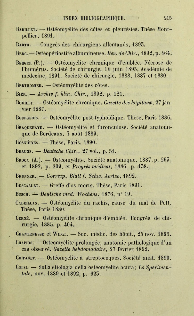 Barillet. — Ostéomyélite des côtes et pleurésies. Thèse Mont- pellier, 1801. Barth. —Congrès des chirurgiens allemands, 1893. Berg.—Ostéopériostite albumineuse. Rev. de Chir., 1892, p. 464. Berger (P.). — Ostéomyélite chronique d’emblée. Nécrose de l’humérus. Société de chirurgie, 14 juin 1895. Académie de médecine, 1891. Société de chirurgie, 1888, 1887 et 1880. Berthomier. —Ostéomyélite des côtes. Bier. — Archiv f. klin. Chir., 1892, p. 121. Bouilly. — Ostéomyélite chronique. Gazetie des hôpitaux, 27 jan- vier 1887. Bourgeois. — Ostéomyélite post-typhoïdique. Thèse, Paris 1886. Braquehaye. — Ostéomyélite et furonculose. Société anatomi- que de Bordeaux, 7 août 1889. Bosnières. —Thèse, Paris, 1890. Brauns. — Deutsche Chir., 27 vol., p. 51. Broca (A.). — Ostéomyélite. Société anatomique, 1887, p. 293, et 1892, p. 209, et Progrès médical, 1886, p. 138.J Brunner. — Corresp. Blaltf. Schw. Aertze, 1892. Buscarlet. — Greffe d’os morts. Thèse, Paris 1891. Busch. — Deutsche med. Wochens. 1876, n° 19. Cadeillan. — Ostéomyélite du rachis, cause du mal de Pott. Thèse, Paris 1880. Cerné. — Ostéomyélite chronique d’emblée. Congrès de chi- rurgie, 1885, p. 404. Chantemesse etWiDAL. — Soc. médic. des hôpit., 25 nov. 1893. Chapuis. — Ostéomyélite prolongée, anatomie pathologique d’un eas observé. Gazette hebdomadaire, 27 février 1892. Chipault. — Ostéomyélite à streptocoques. Société anat. 1890. Colzi. — Sulla etiologia délia ostéomyélite acuta; Lo Sperimen- tale, nov. 1889 et 1892, p. 623.