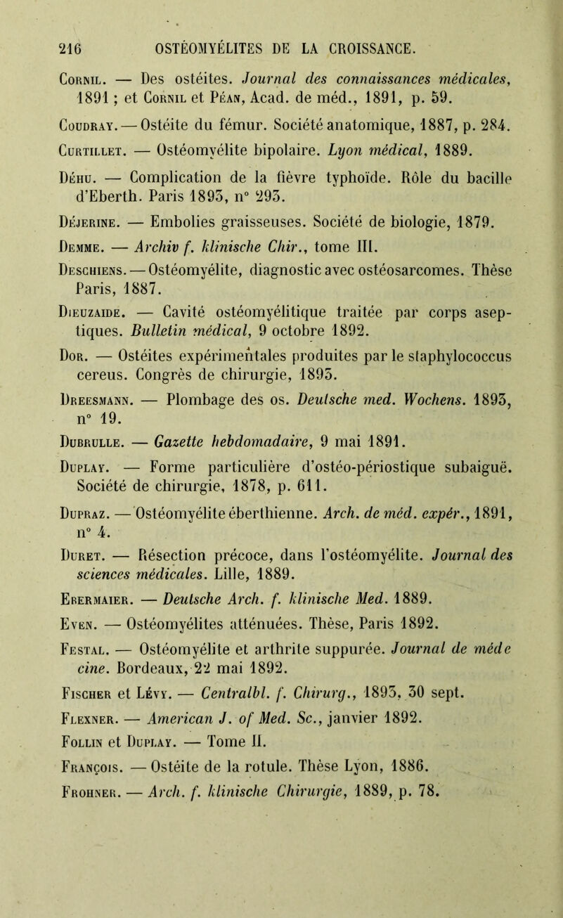 Cornil. — Des ostéites. Journal des connaissances médicales, 1891 ; et Cornil et Péan, Acad, de méd., 1891, p. 59. Coüdray. — Ostéite du fémur. Société anatomique, 1887, p. 284. Curtillet. — Ostéomyélite bipolaire. Lyon médical, 1889. Déhu. — Complication de la fièvre typhoïde. Rôle du bacille d’Eberth. Paris 1893, n° 293. Déjerine. — Embolies graisseuses. Société de biologie, 1879. Demme. — Archiv f. klinische Chir., tome III. Deschiens. — Ostéomyélite, diagnostic avec ostéosarcomes. Thèse Paris, 1887. Dieuzaide. — Cavité ostéomyélitique traitée par corps asep- tiques. Bulletin médical, 9 octobre 1892. Dor. — Ostéites expérimentales produites par le staphylococcus cereus. Congrès de chirurgie, 1895. Dreesmann. — Plombage des os. Deutsche med. Wochens. 1893, n° 19. Dubrulle. — Gazette hebdomadaire, 9 mai 1891. Duplay. — Forme particulière d’ostéo-périostique subaiguë. Société de chirurgie, 1878, p. 611. Dupraz. — Ostéomyélite éberthienne. Arch. de méd. expér., 1891, n° 4. Duret. — Résection précoce, dans l’ostéomyélite. Journal des sciences médicales. Lille, 1889. Erermaier. — Deutsche Arch. f. klinische Med. 1889. Even. — Ostéomyélites atténuées. Thèse, Paris 1892. Festal. — Ostéomyélite et arthrite suppurée. Journal de méde cine. Bordeaux, 22 mai 1892. Fischer et Lévy. — Centralbl. f. Chirurg., 1895, 30 sept. Flexner. — American J. of Med. Sc., janvier 1892. Follin et Dupi.ay. — Tome II. François. —Ostéite de la rotule. Thèse Lyon, 1886. Frohner. — Arch. f. klinische Chirurgie, 1889, p. 78.