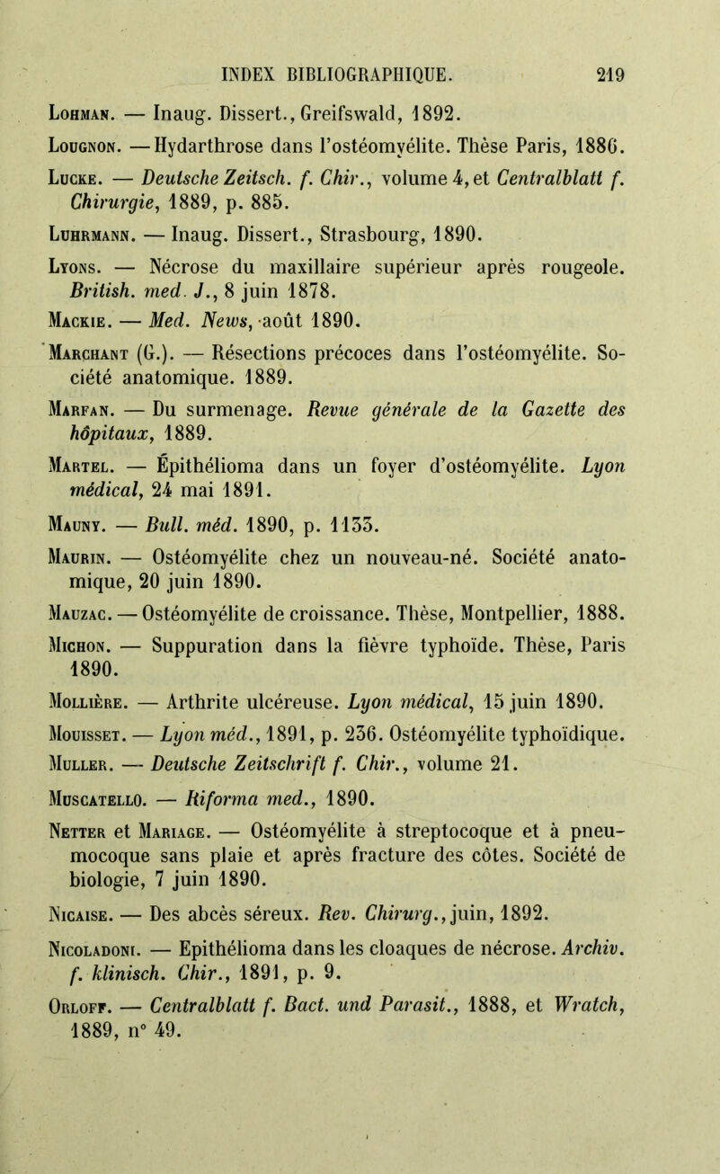 Lohman. — Inaug. Dissert., Greifswald, 1892. Loügnon. —Hydarthrose dans l’ostéomyélite. Thèse Paris, 188G. Lucke. — Deutsche Zeitsch. f. Chir., volume 4, et Centralblatt f. Chirurgie, 1889, p. 885. Luhrmann. —Inaug. Dissert., Strasbourg, 1890. Lyons. — Nécrose du maxillaire supérieur après rougeole. British. med. J., 8 juin 1878. Mackie. — Med. News, août 1890. Marchant (G.). — Résections précoces dans l’ostéomyélite. So- ciété anatomique. 1889. Marfan. — Du surmenage. Revue générale de la Gazette des hôpitaux, 1889. Martel. — Épithélioma dans un foyer d’ostéomyélite. Lyon médical, 24 mai 1891. Mauny. — Bull. méd. 1890, p. 1155. Maurin. — Ostéomyélite chez un nouveau-né. Société anato- mique, 20 juin 1890. Mauzac. — Ostéomyélite de croissance. Thèse, Montpellier, 1888. Michon. — Suppuration dans la fièvre typhoïde. Thèse, Paris 1890. Mollière. — Arthrite ulcéreuse. Lyon médical, 15 juin 1890. Mouisset. — Lyon méd., 1891, p. 256. Ostéomyélite typhoïdique. Muller. — Deutsche Zeitschrift f. Chir., volume 21. Muscatello. — Ri forma med., 1890. Netter et Mariage. — Ostéomyélite à streptocoque et à pneu- mocoque sans plaie et après fracture des côtes. Société de biologie, 7 juin 1890. Nicaise. — Des abcès séreux. Rev. Chirurg., juin, 1892. Nicoladoni. — Epithélioma dans les cloaques de nécrose. Archiv. f. klinisch. Chir., 1891, p. 9. Orloff. — Centralblatt f. Bact. und Parasit., 1888, et Wratch, 1889, n° 49.