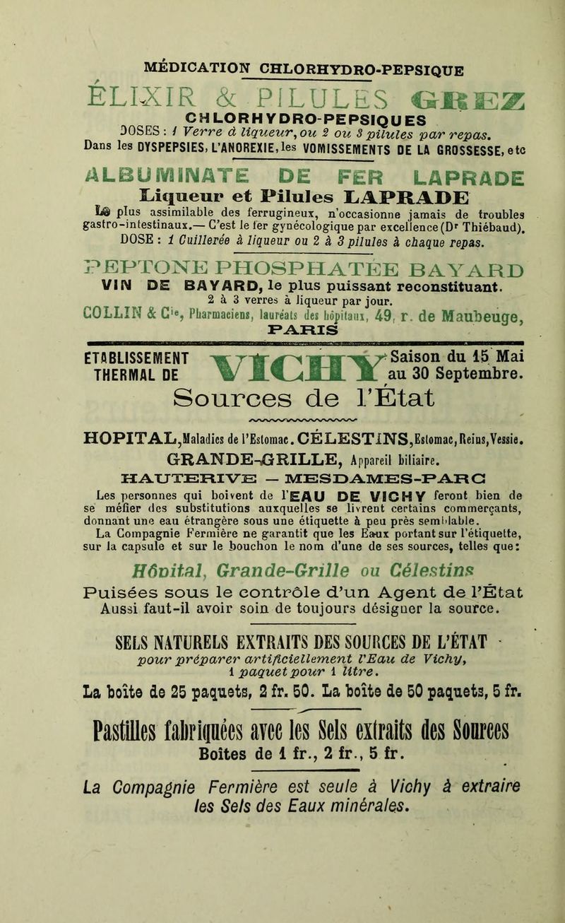 MÉDICATION CHLORHYDRO-PEPSIQUE ÉLIXIR & PILULES GBEZ CHLORHYDRO-PEPSIQUES DOSES : / Verre à liqueur, ou 2 ou 3 pilules par repas. Dans les DYSPEPSIES, L’ANOREXIE,les VOMISSEMENTS DE LA GROSSESSE, etc ALBUIVUNATE DE FER LAPRADE Liqueur et Pilules LAPRADE ïiâ> plus assimilable des ferrugineux, n’occasionne jamais de troubles gastro-intestinaux.— C’est le 1er gynécologique par excellence (Dr Thiébaud). DOSE : 1 Cuillerée à liqueur ou 2 à 3 pilules à chaque repas. PEPTONE PHOSPHATÉE BAYARD VIN DE BAYARD, le plus puissant reconstituant. 2 à 3 verres à liqueur par jour. COLLIN & C'e, Pharmaciens, lauréats des hôpitaux, 49, r. de Maubeucre, PARIS ETABLISSEMENT «r !T|i''^fSL7eSaison du 15 Mai THERMAL DE M. au 30 Septembre. Sources de l’État HOPITAL ,Maladies de l’Estomac. CÉLESTINS,Estomac,Reins,Vessie. GRANDE-GRILLE, Appareil biliaire. HAUTERIVE — MESDAMES-PARC Les personnes qui boivent de l’EAU DE VICHY feront bien de se méfier des substitutions auxquelles se livrent certains commerçants, donnant une eau étrangère sous une étiquette à peu près semblable. La Compagnie Fermière ne garantit que les Eaux portant sur l’étiquette, sur la capsule et sur le bouchon le nom d’une de ses sources, telles que: Hônital, Grande-Grille ou Célestins Puisées sous le contrôle d’un Agent de l’État Aussi faut-il avoir soin de toujours désiguer la source. SELS NATURELS EXTRAITS DES SOURCES DE L’ÉTAT pour préparer artificiellement l'Eau de Vichy, 1 paquet pour 1 litre. La boîte de 25 paquets, 2 fr. 50. La boîte de 50 paquets, 5 fr. Pastilles faliripes avec les Sels extraits des Sources Boîtes de 1 fr., 2 fr , 5 fr. La Compagnie Fermière est seule à Vichy à extraire les Sels des Eaux minérales.