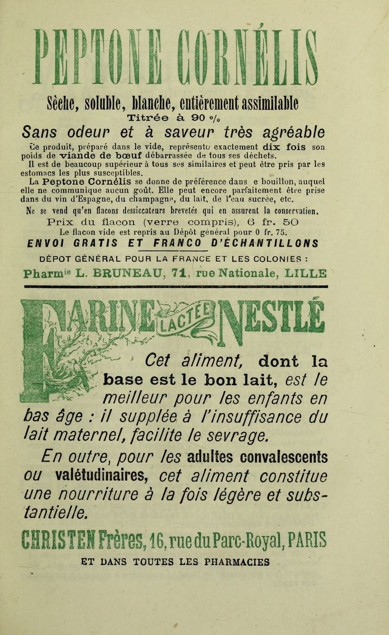 Sèelie, soluble, Manche, entièrement assimilable Titr*ée à. 90 % Sans odeur et à saveur très agréable Ce produit, préparé dans le vide, représente exactement dix fois son poids de viande de bœuf débarrassée de tous ses déchets. il est de beaucoup supérieur à tous ses similaires et peut être pris par les estomacs les plus susceptibles. La Peptone CornéliS se donne de préférence dans e bouillon, auquel elle ne communique aucun goût. Elle peut encore parfaitement être prise dans du vin d’Espagne, du champagne, du lait, de l'eau sucrée, etc. Ne se vend qu’en flacons dessiccateurs brevetés qui en assurent la conservation. Prix du flacon (verre compris), 6 fr. 50 Le flacon vide est repris au Dépôt général pour 0 fr. 75. ENVOI GRATIS ET FRANCO D’ÉCHANTILLONS DÉPÔT GÉNÉRAL POUR LA FRANCE ET LES COLONIES : Pharm'0 L. BRUNEAU, 71, rue Nationale, LILLE Cet aliment, dont la base est le bon lait, est le meilleur pour les enfants en bas âge : il supplée à l’insuffisance du lait maternel, facilite le sevrage. En outre, pour les adultes convalescents ou valétudinaires, cet aliment constitue une nourriture à la fois légère et subs- tantielle. CHRISTEN Frères, 16, rue du Parc-Royal, PARIS ET DANS TOUTES LES PHARMACIES