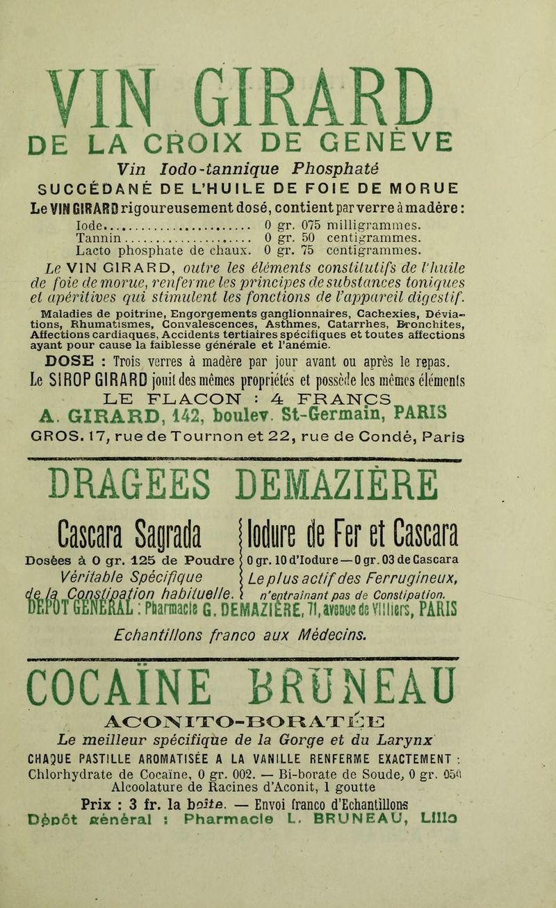 DE LA CROIX DE GENÈVE Vin Iodo-tannique Phosphaté SUCCÉDANÉ DE L’HUILE DE FOIE DE MORUE Le VIN GIRARD rigoureusement dosé, contient par verre àmadére : Iode 0 gr. 075 milligrammes. Tannin 0 gr. 50 centigrammes. Lacto phosphate de chaux. 0 gr. 75 centigrammes. Le VIN GIRARD, outre les éléments constitutifs de l’huile de foie de morue, renferme les principes de substances toniques et apêritives qui stimulent les fonctions de l’appareil digestif. Maladies de poitrine, Engorgements ganglionnaires, Cachexies, Dévia- tions, Rhumatismes, Convalescences, Asthmes, Catarrhes, Bronchites, Affections cardiaques, Accidents tertiaires spécifiques et toutes affections ayant pour cause la faiblesse générale et l’anémie. DOSE : Trois verres à madère par jour avant ou après le repas. Le SIROP GIRARD jouit des mêmes propriétés et possède les mêmes éléments LE FLACON : 4 FRANCS A. GIRARD, 142, boulev. St-Germain, PARIS GROS. 17, rue de Tournon et 22, ruede Condé, Paris DRAGEES DEMAZIÈRE Cascara Sagrada j Mire dt Fer et Cascara Dosées à O gr. 125 de Poudre Véritable Spécifique Constipation habituelle 0 gr. 10 d’Iodure — 0 gr. 03 de Cascara Le plus actif des Ferrugineux, un nduuuunc. i n’entraînant pas de Constipation. : PbamiaclB 6. DEMAZIÈRE, 71,av8Que de Vltliers, PARIS Echantillons franco aux Médecins. COCAÏNE BRÜNEAU ACONITO-BORATEE Le meilleur spécifique de la Gorge et du Larynx CHAQUE PASTILLE AROMATISÉE A LA VANILLE RENFERME EXACTEMENT : Chlorhydrate de Cocaïne, 0 gr. 002. — Bi-borate de Soude, 0 gr. 05R Alcoolature de Racines d’Aconit, 1 goutte Prix : 3 fr. la boîte. — Envoi franco d’Echantillons D&oôt général i Pharmacie L. BRUNEAU, Lillo