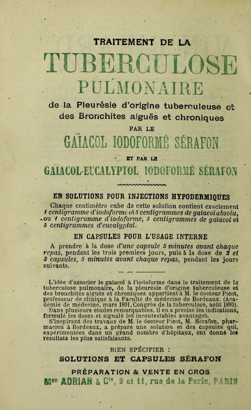 TRAITEMENT DE LA de la Pleurésie d’origine tuberculeuse et des Bronchites aiguës et chroniques PAR LE GAIÂCOL I0D0F0RMÉ SÉRAFOi) J ET PAR LE GAIACOL EICALYPTOL 10B0F0ÏUIÉ SÉRAFON El» SOLUTIONS POUR INJECTIONS HYPODERMIQUES Chaque centimètre cube dz cette solution contient exactement 1 centigramme d’iodoforme et 5 centigrammes de gaîacol absolu, -ou 1 centigramme d'iodoforme, s centigrammes degaïacolet 5 centigrammes d’eucalyptol. EN CAPSULES POUR L’USAGE INTERNE A prendre à la dose d'une capsule 5 minutes avant chaque repas, pendant les trois premiers jours, puis à la dose de 2 et 3 capsules, 5 minutes avant chaque repas, pendant les jours suivants. L’idée d'associer le gaîacol à l’iodoforme dans le traitement de la* tuberculose pulmonaire, de la pleurésie d’origine tuberculeuse et des bronchites aiguës et chroniques appartient à M. le docteur Picot, professeur de clinique à la Faculté de médecine de Bordeaux. (Aca- démie de médecine, mars 1891, Congrès de la tuberculose, août 1891). Dans plusieurs études remarquables, il en a précisé les indications, formulé les doses et signalé les incontestables avantage^. S’inspirant des travaux de M. le docteur Picot, M. Sèrafon, phar- macien à Bordeaux, a préparé une solution et des capsules qui, expérimentées dans un grand nombre d’hôpitaux, ont donné les résultats les plus satisfaisants. BIEN SPÉCIFIER : SOLUTIONS ET CAPSULES SÉRAFON PRÉPARATION & VENTE EN CRÛS