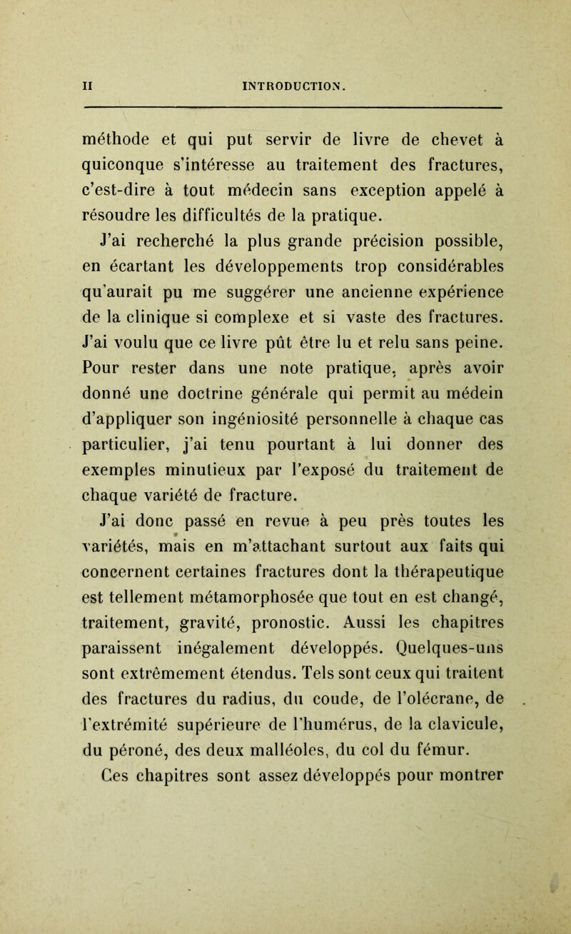méthode et qui put servir de livre de chevet à quiconque s’intéresse au traitement des fractures, c’est-dire à tout médecin sans exception appelé à résoudre les difficultés de la pratique. J’ai recherché la plus grande précision possible, en écartant les développements trop considérables qu’aurait pu me suggérer une ancienne expérience de la clinique si complexe et si vaste des fractures. J’ai voulu que ce livre pût être lu et relu sans peine. Pour rester dans une note pratique, après avoir donné une doctrine générale qui permit au médein d’appliquer son ingéniosité personnelle à chaque cas particulier, j’ai tenu pourtant à lui donner des exemples minutieux par l’exposé du traitement de chaque variété de fracture. J’ai donc passé en revue à peu près toutes les variétés, mais en m’attachant surtout aux faits qui concernent certaines fractures dont la thérapeutique est tellement métamorphosée que tout en est changé, traitement, gravité, pronostic. Aussi les chapitres paraissent inégalement développés. Quelques-uns sont extrêmement étendus. Tels sont ceux qui traitent des fractures du radius, du coude, de l’olécrane, de l’extrémité supérieure de l’humérus, de la clavicule, du péroné, des deux malléoles, du col du fémur. Ces chapitres sont assez développés pour montrer