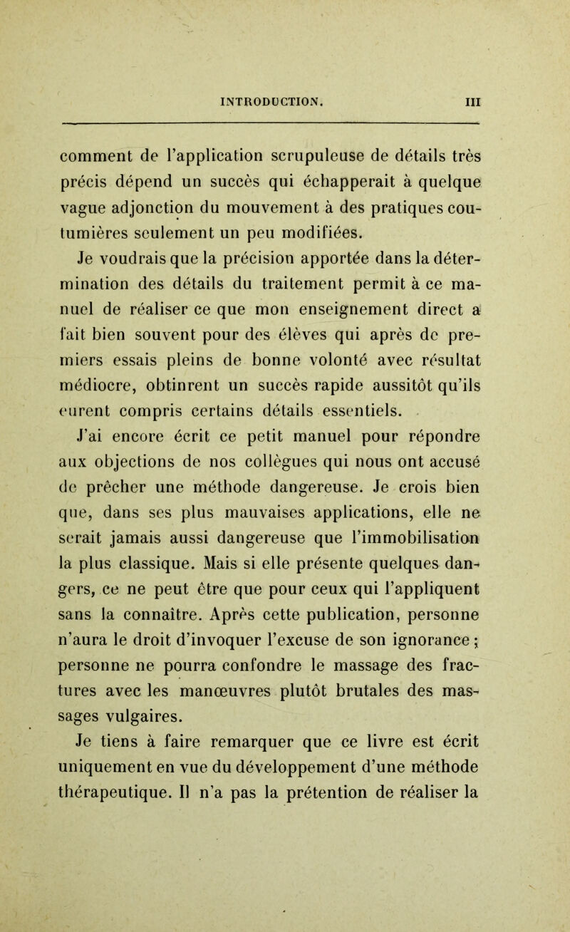 comment de l’application scrupuleuse de détails très précis dépend un succès qui échapperait à quelque vague adjonction du mouvement à des pratiques cou- tumières seulement un peu modifiées. Je voudrais que la précision apportée dans la déter- mination des détails du traitement permit à ce ma- nuel de réaliser ce que mon enseignement direct a fait bien souvent pour des élèves qui après de pre- miers essais pleins de bonne volonté avec résultat médiocre, obtinrent un succès rapide aussitôt qu’ils eurent compris certains détails essentiels. J’ai encore écrit ce petit manuel pour répondre aux objections de nos collègues qui nous ont accusé de prêcher une méthode dangereuse. Je crois bien que, dans ses plus mauvaises applications, elle ne serait jamais aussi dangereuse que l’immobilisation la plus classique. Mais si elle présente quelques dan- gers, ce ne peut être que pour ceux qui l’appliquent sans la connaître. Après cette publication, personne n’aura le droit d’invoquer l’excuse de son ignorance \ personne ne pourra confondre le massage des frac- tures avec les manœuvres plutôt brutales des mas- sages vulgaires. Je tiens à faire remarquer que ce livre est écrit uniquement en vue du développement d’une méthode thérapeutique. Il n’a pas la prétention de réaliser la