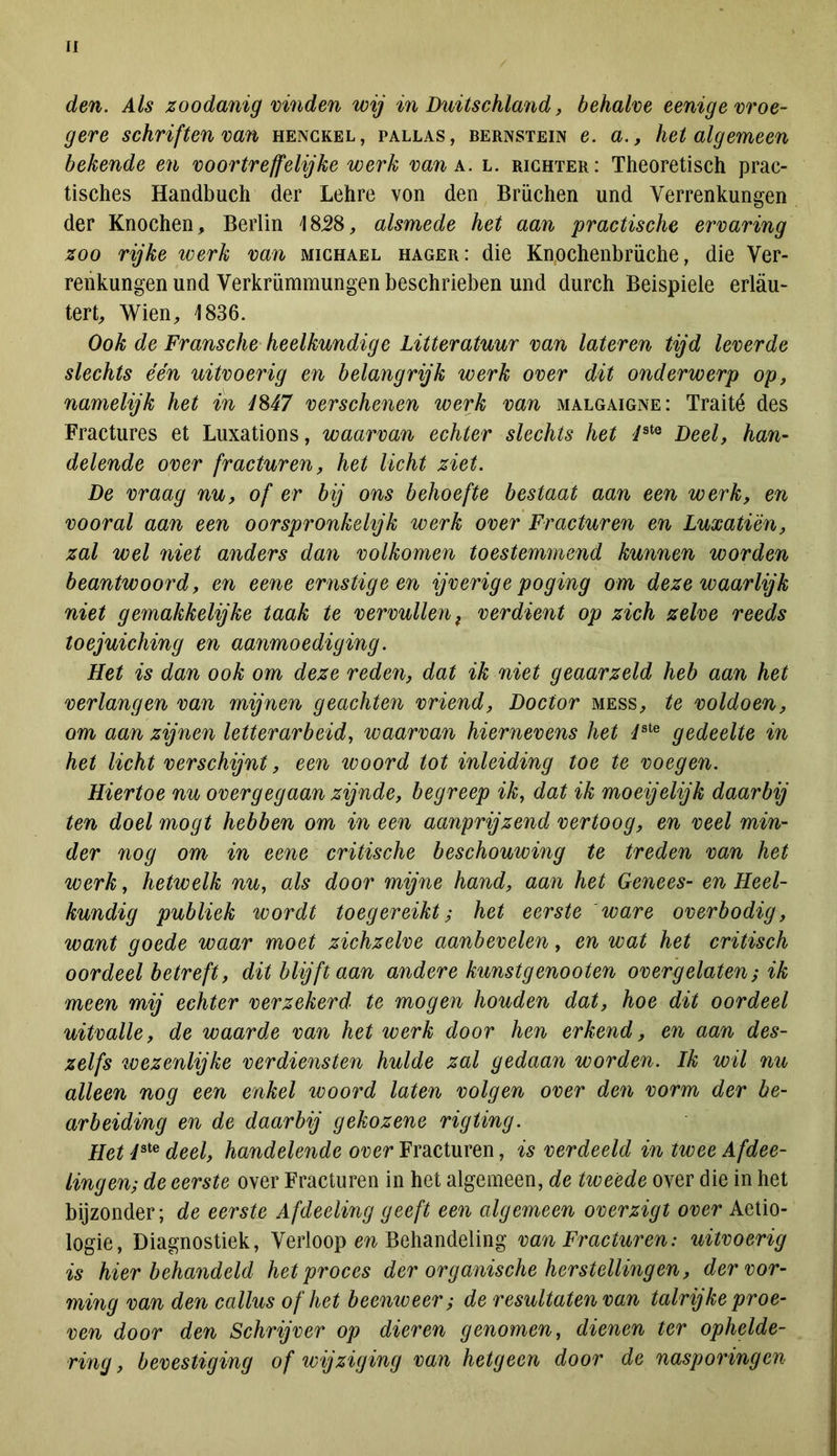 den. Als zoodanig vinden wij in Duitschland, behalve eenige vroe- gere schriften van henckel, pallas, bernstein e. a., het algemeen bekende en voortreffelijke werk van a. l. richter: Theoretisch prac- tisches Handbuch der Lehre von den Brüchen und Verrenkungen der Knochen, BeiTm 1858, alsmede het aan practische ervaring zoo rijke werk van michael hager: die Knochenbrüche, die Ver- renkungen und Verkrümmungen beschrieben und durch Beispiele erlau- tert, Wien, 1836. Ook de Fransche heelkundige Litteratuur van lateren tijd leverde slechts één uitvoerig en belangrijk werk over dit onderwerp op, namelijk het ïn 1M7 verschenen werk van malgaigne: Traité des Fractures et Luxations, waarvan echter slechts het JstQ Deel, han- delende over fracturen, het licht ziet. De vraag nu, of er bij ons behoefte bestaat aan een werk, en vooral aan een oorspronkelijk werk over Fracturen en Luxatièn, zal wel niet anders dan volkomen toestemmend kunnen worden beantwoord, en eene ernstige en ijverige poging om deze waarlijk niet gemakkelijke taak te vervullen t verdient op zich zelve reeds toejuiching en aanmoediging. Het is dan ook om deze reden, dat ik niet geaarzeld heb aan het verlangen van mijnen geachten vriend, Doctor mess, te voldoen, om aan zijnen letterarbeid, waarvan hiernevens het dste gedeelte in het licht verschijnt, een woord tot inleiding toe te voegen. Hiertoe nu overgegaan zijnde, begreep ik, dat ik moeijelijk daarbij ten doel mogt hebben om in een aanprijzend vertoog, en veel min- der nog om in eene critische beschouwing te treden van het werk, hetwelk nu, als door mijne hand, aan het Genees- en Heel- kundig publiek wordt toegereikt; het eerste 'ware overbodig, want goede waar moet zichzelve aanbevelen, en wat het critisch oordeel betreft, dit blijft aan andere kunstgenooten overgelaten; ik meen mij echter verzekerd' te mogen houden dat, hoe dit oordeel uitvalle, de waarde van het werk door hen erkend, en aan des- zelfs wezenlijke verdiensten hulde zal gedaan worden. Ik wil nu alleen nog een enkel woord laten volgen over den vorm der be- arbeiding en de daarbij gekozene rigting. Het i3te deel, handelende over Fracturen, is verdeeld in twee Afdee- lingen; de eerste over Fracturen in het algemeen, de tweede over die in het bijzonder; de eerste Afdeeling geeft een algemeen overzigt over Aetio- logie, Diagnostiek, Verloop en Behandeling van Fracturen: uitvoerig is hier behandeld het proces der organische herstellingen, der vor- ming van den callus of het b eeuw eer; de resultaten van talrijke proe- ven door den Schrijver op dieren genomen, dienen ter ophelde- ring, bevestiging of wijziging van hetgeen door de nasporingen
