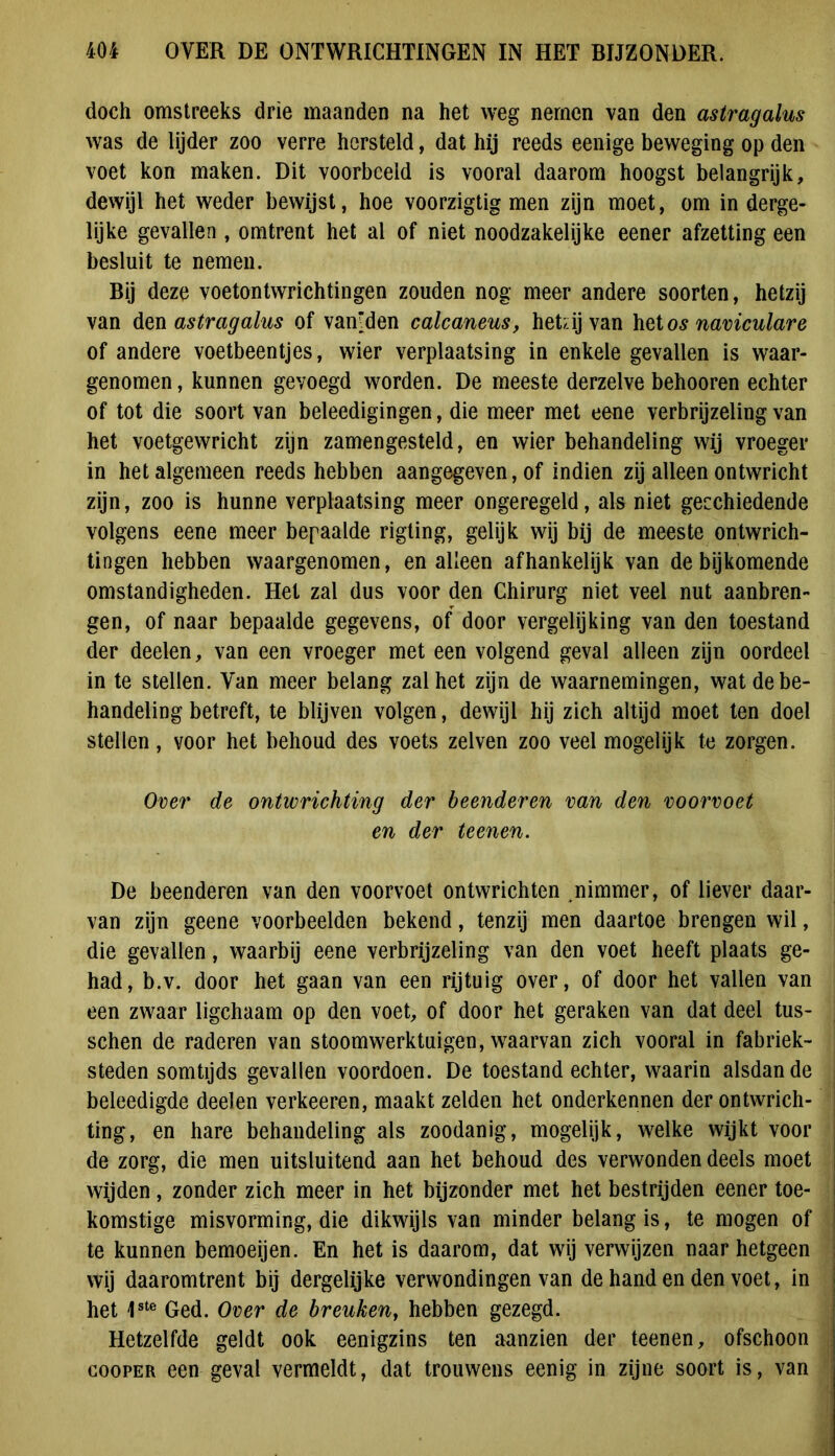 doch omstreeks drie maanden na het weg nemen van den astragalus was de lijder zoo verre hersteld, dat hij reeds eenige beweging op den voet kon maken. Dit voorbeeld is vooral daarom hoogst belangrijk, dewijl het weder bewijst, hoe voorzigtig men zijn moet, om in derge- lijke gevallen , omtrent het al of niet noodzakelijke eener afzetting een besluit te nemen. Bij deze voetontwrichtingen zouden nog meer andere soorten, hetzij van den astragalus of vamden calcaneus, hetzij van het os naviculare of andere voetbeentjes, wier verplaatsing in enkele gevallen is waar- genomen, kunnen gevoegd worden. De meeste derzelve behooren echter of tot die soort van beleedigingen, die meer met eene verbrijzeling van het voetgewricht zijn zamengesteld, en wier behandeling wij vroeger in het algemeen reeds hebben aangegeven, of indien zij alleen ontwricht zijn, zoo is hunne verplaatsing meer ongeregeld, als niet geechiedende volgens eene meer bepaalde rigling, gelijk wij bij de meeste ontwrich- tingen hebben waargenomen, en alleen afhankelijk van de bijkomende omstandigheden. Het zal dus voor den Chirurg niet veel nut aanbren- gen, of naar bepaalde gegevens, of door vergelijking van den toestand der deelen, van een vroeger met een volgend geval alleen zijn oordeel in te stellen. Van meer belang zal het zijn de waarnemingen, wat de be- handeling betreft, te blijven volgen, dewijl hij zich altijd moet ten doel stellen, voor het behoud des voets zelven zoo veel mogelijk te zorgen. Over de ontwrichting der beenderen van den voorvoet en der te enen. De beenderen van den voorvoet ontwrichten nimmer, of liever daar- van zijn geene voorbeelden bekend, tenzij men daartoe brengen wil, die gevallen, waarbij eene verbrijzeling van den voet heeft plaats ge- had, b.v. door het gaan van een rijtuig over, of door het vallen van een zwaar ligchaam op den voet, of door het geraken van dat deel tus- schen de raderen van stoomwerktuigen, waarvan zich vooral in fabriek- steden somtijds gevallen voordoen. De toestand echter, waarin alsdan de j beleedigde deelen verkeeren, maakt zelden het onderkennen der ontwrich- ting, en hare behandeling als zoodanig, mogelijk, welke wijkt voor de zorg, die men uitsluitend aan het behoud des verwonden deels moet wijden, zonder zich meer in het bijzonder met het bestrijden eener toe- komstige misvorming, die dikwijls van minder belang is, te mogen of te kunnen bemoeijen. En het is daarom, dat wij verwijzen naar hetgeen wij daaromtrent bij dergelijke verwondingen van de hand en den voet, in het 1ste Ged. Over de breuken, hebben gezegd. Hetzelfde geldt ook eenigzins ten aanzien der teenen, ofschoon cooper een geval vermeldt, dat trouwens eenig in zijne soort is, van
