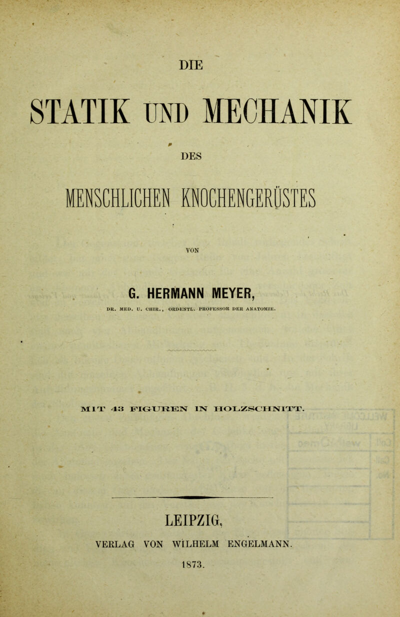 DIE STATIK UND MECHANIK DES HUCHEN KNOCHENGERÜSTES G. HERMANN MEYER, DK. MED. U. CHIR., ORDENTL. PROFESSOR DER ANATOMIE. MIT 43 FIGUREN IN HOLZSCHNITT. LEIPZIG* VERLAG VON WILHELM ENGELMANN. 1873.