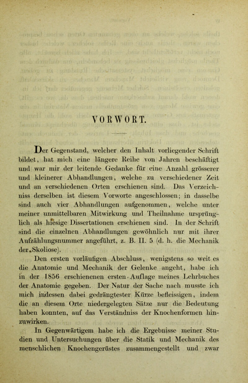 VORWORT. Der Gegenstand, welcher den Inhalt vorliegender Schrift bildet, hat mich eine längere Reihe von Jahren beschäftigt und war mir der leitende Gedanke für eine Anzahl grösserer und kleinerer Abhandlungen, welche zu verschiedener Zeit und an verschiedenen Orten erschienen sind. Das Verzeich- niss derselben ist diesem Vorworte angeschlossen; in dasselbe sind auch vier Abhandlungen aufgenommen, welche unter meiner unmittelbaren Mitwirkung und Theilnahme ursprüng- lich als hiesige Dissertationen erschienen sind. In der Schrift sind die einzelnen Abhandlungen gewöhnlich nur mit ihrer Aufzählungsnummer angeführt, z. B. II. 5 (d. h. die Mechanik der ♦Skoliose). Den ersten vorläufigen Abschluss, wenigstens so weit es die Anatomie und Mechanik der Gelenke angeht, habe ich in der 1856 erschienenen ersten'Auflage meines Lehrbuches der Anatomie gegeben. Der Natur der Sache nach musste ich mich indessen dabei gedrängtester Kürze befleissigen, indem die an diesem Orte niedergelegten Sätze nur die Bedeutung haben konnten, auf das Verständniss der Knochenformen hin- zuwirken. In Gegenwärtigem habe ich die Ergebnisse meiner Stu- dien und Untersuchungen über die Statik und Mechanik des menschlichen Knochengerüstes zusammengestellt und zwar