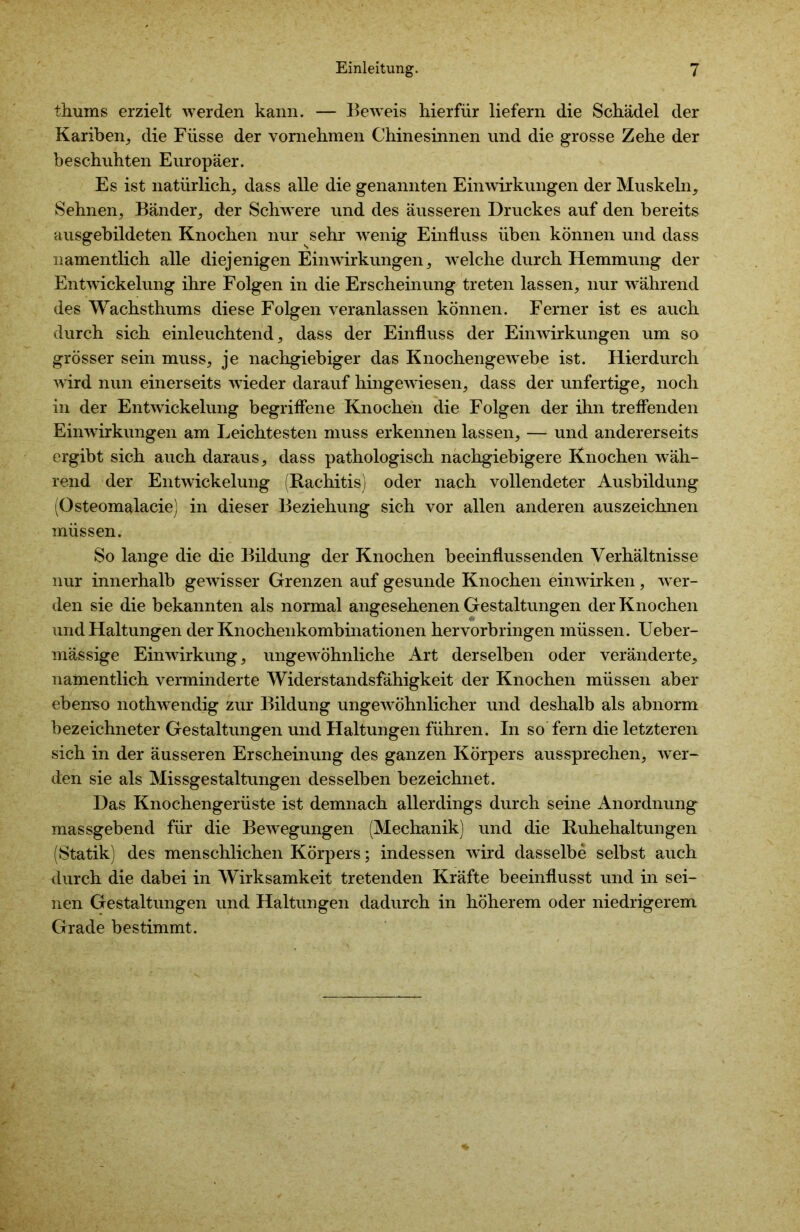 thums erzielt werden kann. — Beweis hierfür liefern die Schädel der Kariben, die Flisse der vornehmen Chinesinnen und die grosse Zehe der beschuhten Europäer. Es ist natürlich, dass alle die genannten Einwirkungen der Muskeln, Sehnen, Bänder, der Schwere und des äusseren Druckes auf den bereits ausgebildeten Knochen nur sehr wenig Einfluss üben können und dass namentlich alle diejenigen Einwirkungen, welche durch Hemmung der Entwickelung ihre Folgen in die Erscheinung treten lassen, nur während des Wachsthums diese Folgen veranlassen können. Ferner ist es auch durch sich einleuchtend, dass der Einfluss der Einwirkungen um so grösser sein muss, je nachgiebiger das KnochengewTebe ist. Hierdurch wird nun einerseits wieder darauf hingewiesen, dass der unfertige, noch in der Entwickelung begriffene Knochen die Folgen der ihn treffenden Einwirkungen am Leichtesten muss erkennen lassen, — und andererseits ergibt sich auch daraus, dass pathologisch nachgiebigere Knochen wäh- rend der Entwickelung (Rachitis) oder nach vollendeter Ausbildung (Osteomalacie) in dieser Beziehung sich vor allen anderen auszeichnen müssen. So lange die die Bildung der Knochen beeinflussenden Verhältnisse nur innerhalb gewisser Grenzen auf gesunde Knochen einwirken, wer- den sie die bekannten als normal angesehenen Gestaltungen der Knochen und Haltungen der Knochenkombinationen hervorbringen müssen. Ueber- mässige Einwirkung, ungewöhnliche Art derselben oder veränderte, namentlich verminderte Widerstandsfähigkeit der Knochen müssen aber ebenso nothwendig zur Bildung ungewöhnlicher und deshalb als abnorm bezeichneter Gestaltungen und Haltungen führen. In so fern die letzteren sich in der äusseren Erscheinung des ganzen Körpers aussprechen, wer- den sie als Missgestaltungen desselben bezeichnet. Das Knochengerüste ist demnach allerdings durch seine Anordnung massgebend für die Bewegungen (Mechanik) und die Ruhehaltungen (Statik) des menschlichen Körpers; indessen wird dasselbe selbst auch durch die dabei in Wirksamkeit tretenden Kräfte beeinflusst und in sei- nen Gestaltungen und Haltungen dadurch in höherem oder niedrigerem Grade bestimmt.